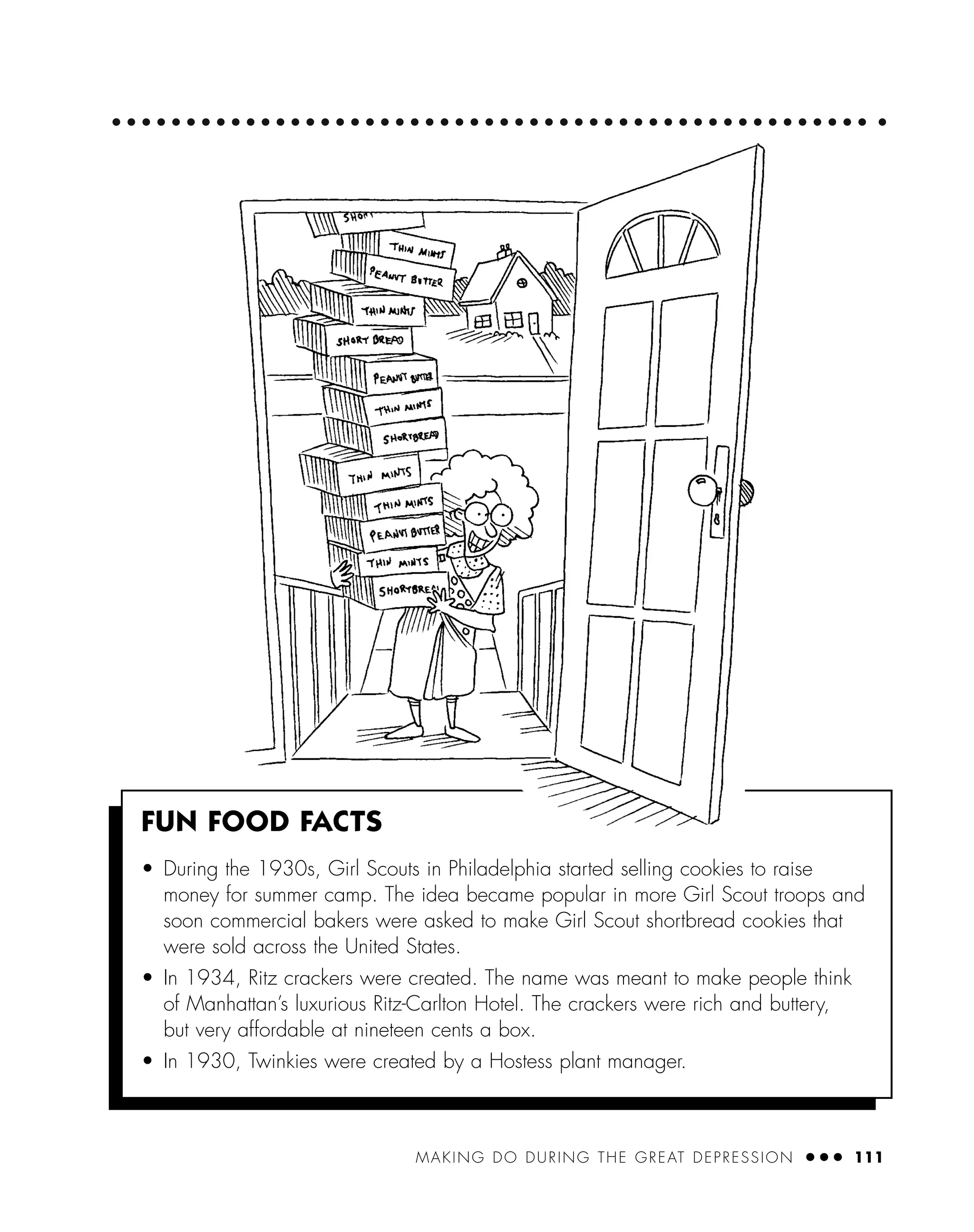 MAKING DO DURING THE GREAT DEPRESSION ● ● ● 111
FUN FOOD FACTS
• During the 1930s, Girl Scouts in Philadelphia started selling cookies to raise
money for summer camp. The idea became popular in more Girl Scout troops and
soon commercial bakers were asked to make Girl Scout shortbread cookies that
were sold across the United States.
• In 1934, Ritz crackers were created. The name was meant to make people think
of Manhattan’s luxurious Ritz-Carlton Hotel. The crackers were rich and buttery,
but very affordable at nineteen cents a box.
• In 1930, Twinkies were created by a Hostess plant manager.
 