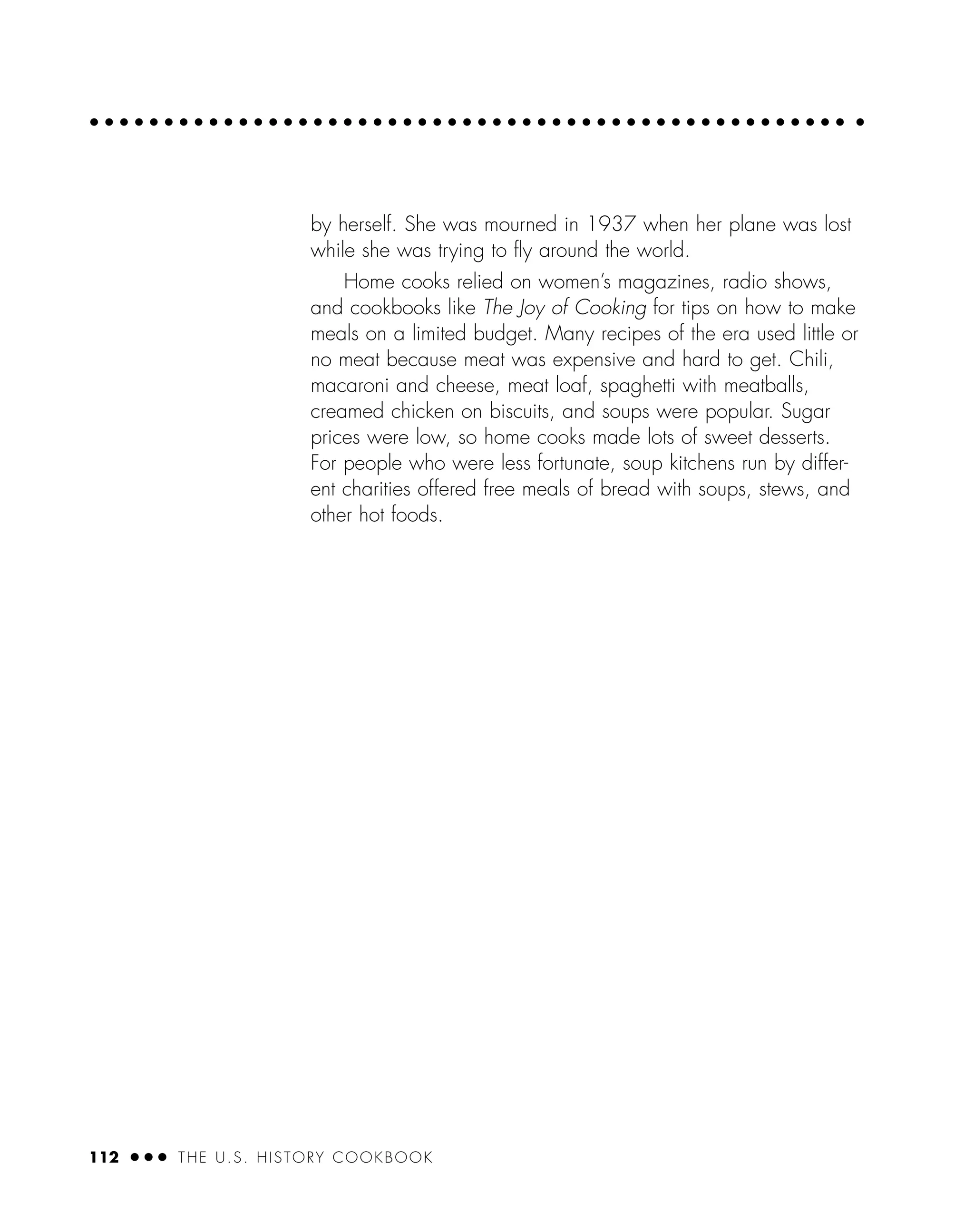 112 ● ● ● THE U.S. HISTORY COOKBOOK
by herself. She was mourned in 1937 when her plane was lost
while she was trying to ﬂy around the world.
Home cooks relied on women’s magazines, radio shows,
and cookbooks like The Joy of Cooking for tips on how to make
meals on a limited budget. Many recipes of the era used little or
no meat because meat was expensive and hard to get. Chili,
macaroni and cheese, meat loaf, spaghetti with meatballs,
creamed chicken on biscuits, and soups were popular. Sugar
prices were low, so home cooks made lots of sweet desserts.
For people who were less fortunate, soup kitchens run by differ-
ent charities offered free meals of bread with soups, stews, and
other hot foods.
 