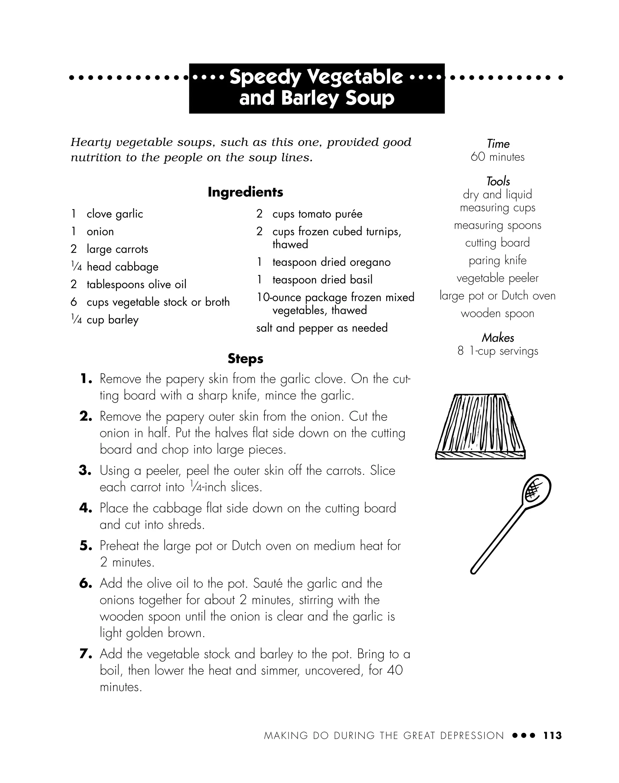 MAKING DO DURING THE GREAT DEPRESSION ● ● ● 113
● ● ● ●
Speedy Vegetable ● ● ● ●
and Barley Soup
Hearty vegetable soups, such as this one, provided good
nutrition to the people on the soup lines.
Ingredients
Steps
1. Remove the papery skin from the garlic clove. On the cut-
ting board with a sharp knife, mince the garlic.
2. Remove the papery outer skin from the onion. Cut the
onion in half. Put the halves ﬂat side down on the cutting
board and chop into large pieces.
3. Using a peeler, peel the outer skin off the carrots. Slice
each carrot into 1
⁄4-inch slices.
4. Place the cabbage ﬂat side down on the cutting board
and cut into shreds.
5. Preheat the large pot or Dutch oven on medium heat for
2 minutes.
6. Add the olive oil to the pot. Sauté the garlic and the
onions together for about 2 minutes, stirring with the
wooden spoon until the onion is clear and the garlic is
light golden brown.
7. Add the vegetable stock and barley to the pot. Bring to a
boil, then lower the heat and simmer, uncovered, for 40
minutes.
1 clove garlic
1 onion
2 large carrots
1
⁄4 head cabbage
2 tablespoons olive oil
6 cups vegetable stock or broth
1
⁄4 cup barley
2 cups tomato purée
2 cups frozen cubed turnips,
thawed
1 teaspoon dried oregano
1 teaspoon dried basil
10-ounce package frozen mixed
vegetables, thawed
salt and pepper as needed
Time
60 minutes
Tools
dry and liquid
measuring cups
measuring spoons
cutting board
paring knife
vegetable peeler
large pot or Dutch oven
wooden spoon
Makes
8 1-cup servings
 