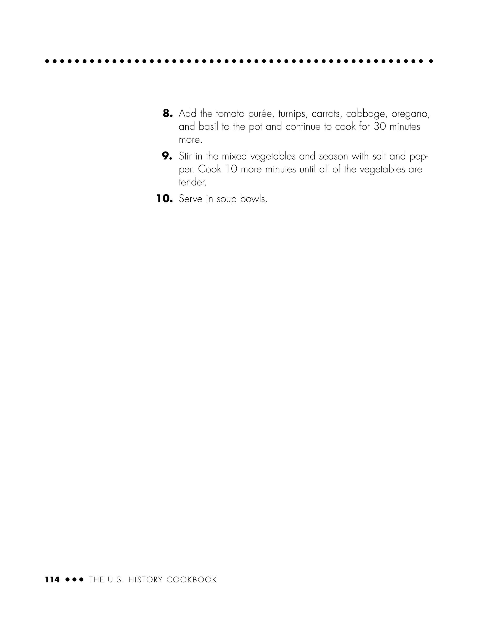 8. Add the tomato purée, turnips, carrots, cabbage, oregano,
and basil to the pot and continue to cook for 30 minutes
more.
9. Stir in the mixed vegetables and season with salt and pep-
per. Cook 10 more minutes until all of the vegetables are
tender.
10. Serve in soup bowls.
114 ● ● ● THE U.S. HISTORY COOKBOOK
 