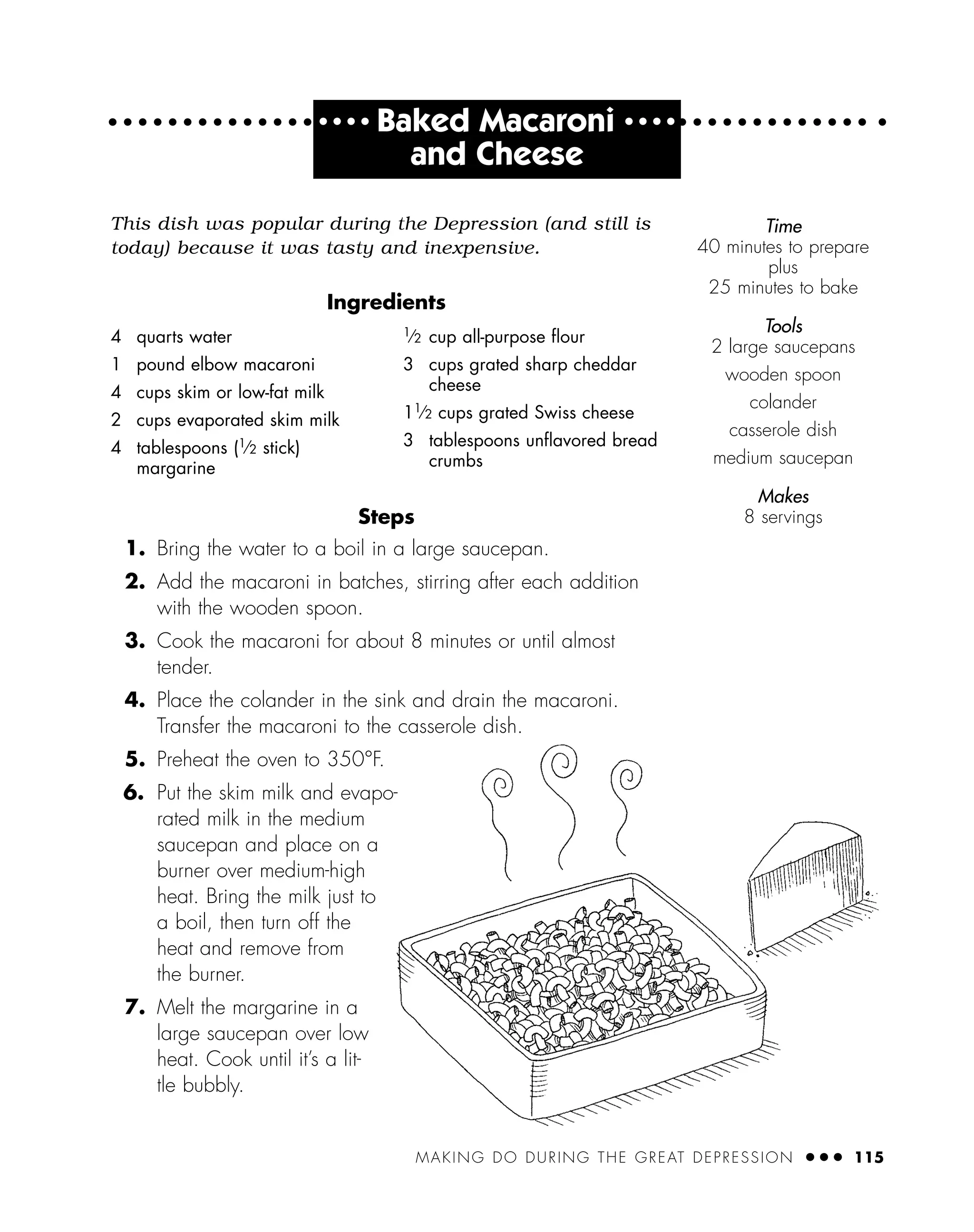 MAKING DO DURING THE GREAT DEPRESSION ● ● ● 115
● ● ● ●
Baked Macaroni ● ● ● ●
and Cheese
This dish was popular during the Depression (and still is
today) because it was tasty and inexpensive.
Ingredients
Steps
1. Bring the water to a boil in a large saucepan.
2. Add the macaroni in batches, stirring after each addition
with the wooden spoon.
3. Cook the macaroni for about 8 minutes or until almost
tender.
4. Place the colander in the sink and drain the macaroni.
Transfer the macaroni to the casserole dish.
5. Preheat the oven to 350°F.
6. Put the skim milk and evapo-
rated milk in the medium
saucepan and place on a
burner over medium-high
heat. Bring the milk just to
a boil, then turn off the
heat and remove from
the burner.
7. Melt the margarine in a
large saucepan over low
heat. Cook until it’s a lit-
tle bubbly.
4 quarts water
1 pound elbow macaroni
4 cups skim or low-fat milk
2 cups evaporated skim milk
4 tablespoons (1
⁄2 stick)
margarine
1
⁄2 cup all-purpose ﬂour
3 cups grated sharp cheddar
cheese
11
⁄2 cups grated Swiss cheese
3 tablespoons unﬂavored bread
crumbs
Time
40 minutes to prepare
plus
25 minutes to bake
Tools
2 large saucepans
wooden spoon
colander
casserole dish
medium saucepan
Makes
8 servings
 