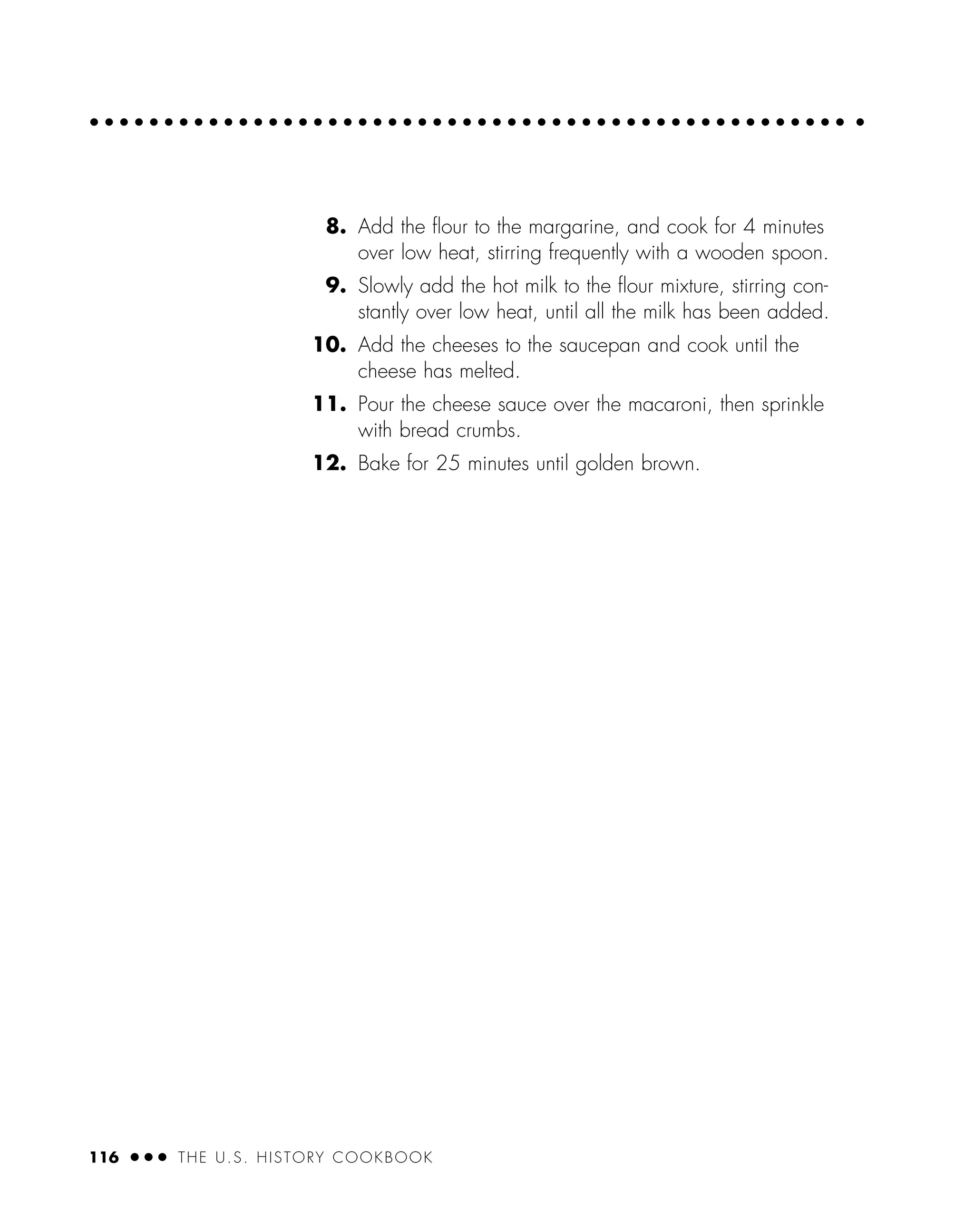 116 ● ● ● THE U.S. HISTORY COOKBOOK
8. Add the ﬂour to the margarine, and cook for 4 minutes
over low heat, stirring frequently with a wooden spoon.
9. Slowly add the hot milk to the ﬂour mixture, stirring con-
stantly over low heat, until all the milk has been added.
10. Add the cheeses to the saucepan and cook until the
cheese has melted.
11. Pour the cheese sauce over the macaroni, then sprinkle
with bread crumbs.
12. Bake for 25 minutes until golden brown.
 