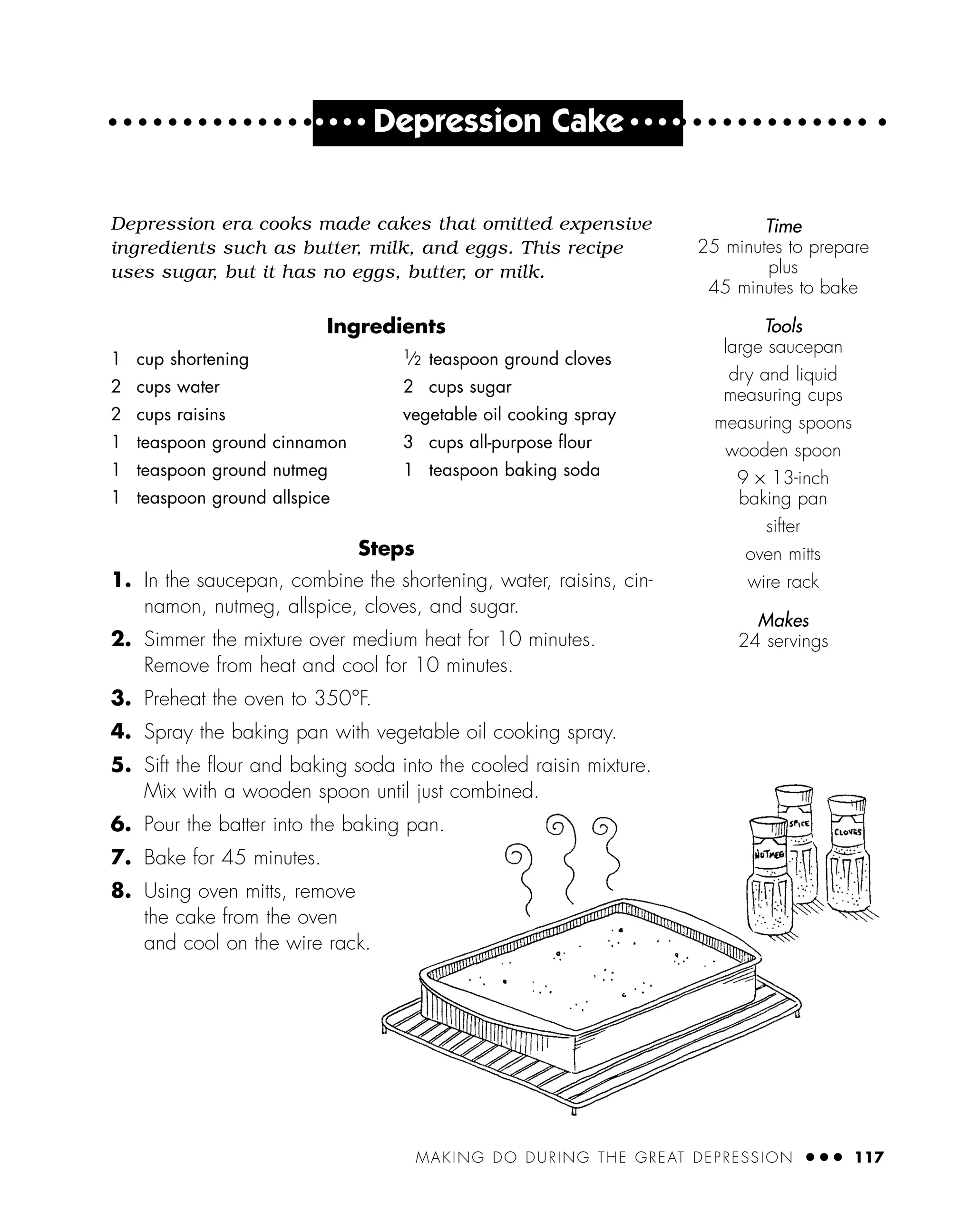 MAKING DO DURING THE GREAT DEPRESSION ● ● ● 117
● ● ● ●
Depression Cake ● ● ● ●
Depression era cooks made cakes that omitted expensive
ingredients such as butter, milk, and eggs. This recipe
uses sugar, but it has no eggs, butter, or milk.
Ingredients
Steps
1. In the saucepan, combine the shortening, water, raisins, cin-
namon, nutmeg, allspice, cloves, and sugar.
2. Simmer the mixture over medium heat for 10 minutes.
Remove from heat and cool for 10 minutes.
3. Preheat the oven to 350°F.
4. Spray the baking pan with vegetable oil cooking spray.
5. Sift the ﬂour and baking soda into the cooled raisin mixture.
Mix with a wooden spoon until just combined.
6. Pour the batter into the baking pan.
7. Bake for 45 minutes.
8. Using oven mitts, remove
the cake from the oven
and cool on the wire rack.
1 cup shortening
2 cups water
2 cups raisins
1 teaspoon ground cinnamon
1 teaspoon ground nutmeg
1 teaspoon ground allspice
1
⁄2 teaspoon ground cloves
2 cups sugar
vegetable oil cooking spray
3 cups all-purpose ﬂour
1 teaspoon baking soda
Time
25 minutes to prepare
plus
45 minutes to bake
Tools
large saucepan
dry and liquid
measuring cups
measuring spoons
wooden spoon
9 × 13-inch
baking pan
sifter
oven mitts
wire rack
Makes
24 servings
 