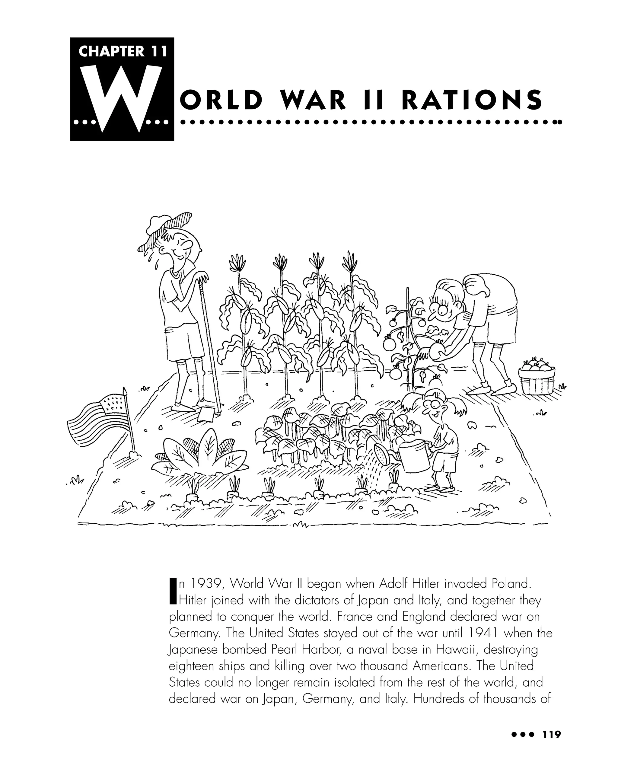 CHAPTER 11
W
● ● ● 119
O R L D WA R I I R AT I O N S
In 1939, World War II began when Adolf Hitler invaded Poland.
Hitler joined with the dictators of Japan and Italy, and together they
planned to conquer the world. France and England declared war on
Germany. The United States stayed out of the war until 1941 when the
Japanese bombed Pearl Harbor, a naval base in Hawaii, destroying
eighteen ships and killing over two thousand Americans. The United
States could no longer remain isolated from the rest of the world, and
declared war on Japan, Germany, and Italy. Hundreds of thousands of
 