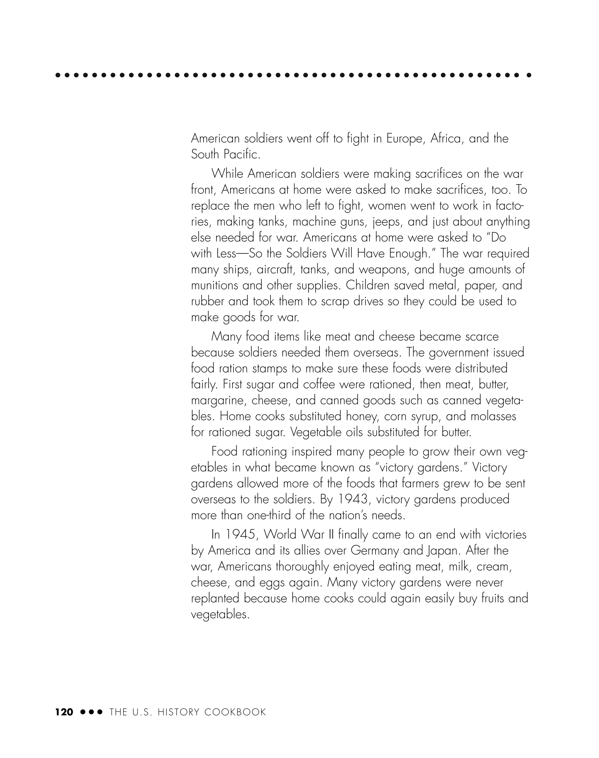120 ● ● ● THE U.S. HISTORY COOKBOOK
American soldiers went off to ﬁght in Europe, Africa, and the
South Paciﬁc.
While American soldiers were making sacriﬁces on the war
front, Americans at home were asked to make sacriﬁces, too. To
replace the men who left to ﬁght, women went to work in facto-
ries, making tanks, machine guns, jeeps, and just about anything
else needed for war. Americans at home were asked to “Do
with Less—So the Soldiers Will Have Enough.” The war required
many ships, aircraft, tanks, and weapons, and huge amounts of
munitions and other supplies. Children saved metal, paper, and
rubber and took them to scrap drives so they could be used to
make goods for war.
Many food items like meat and cheese became scarce
because soldiers needed them overseas. The government issued
food ration stamps to make sure these foods were distributed
fairly. First sugar and coffee were rationed, then meat, butter,
margarine, cheese, and canned goods such as canned vegeta-
bles. Home cooks substituted honey, corn syrup, and molasses
for rationed sugar. Vegetable oils substituted for butter.
Food rationing inspired many people to grow their own veg-
etables in what became known as “victory gardens.” Victory
gardens allowed more of the foods that farmers grew to be sent
overseas to the soldiers. By 1943, victory gardens produced
more than one-third of the nation’s needs.
In 1945, World War II ﬁnally came to an end with victories
by America and its allies over Germany and Japan. After the
war, Americans thoroughly enjoyed eating meat, milk, cream,
cheese, and eggs again. Many victory gardens were never
replanted because home cooks could again easily buy fruits and
vegetables.
 
