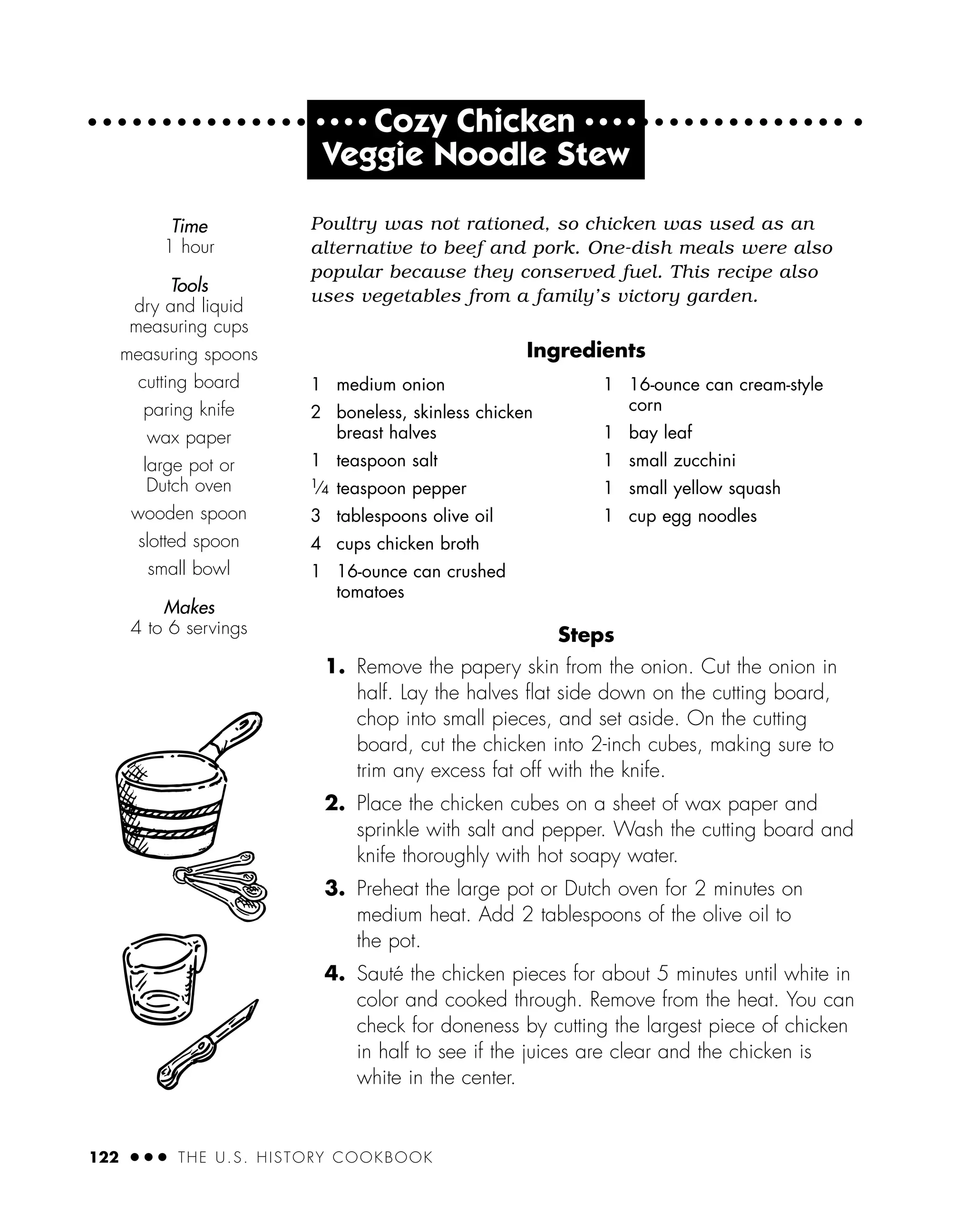 122 ● ● ● THE U.S. HISTORY COOKBOOK
Poultry was not rationed, so chicken was used as an
alternative to beef and pork. One-dish meals were also
popular because they conserved fuel. This recipe also
uses vegetables from a family’s victory garden.
Ingredients
Steps
1. Remove the papery skin from the onion. Cut the onion in
half. Lay the halves ﬂat side down on the cutting board,
chop into small pieces, and set aside. On the cutting
board, cut the chicken into 2-inch cubes, making sure to
trim any excess fat off with the knife.
2. Place the chicken cubes on a sheet of wax paper and
sprinkle with salt and pepper. Wash the cutting board and
knife thoroughly with hot soapy water.
3. Preheat the large pot or Dutch oven for 2 minutes on
medium heat. Add 2 tablespoons of the olive oil to
the pot.
4. Sauté the chicken pieces for about 5 minutes until white in
color and cooked through. Remove from the heat. You can
check for doneness by cutting the largest piece of chicken
in half to see if the juices are clear and the chicken is
white in the center.
Time
1 hour
Tools
dry and liquid
measuring cups
measuring spoons
cutting board
paring knife
wax paper
large pot or
Dutch oven
wooden spoon
slotted spoon
small bowl
Makes
4 to 6 servings
1 medium onion
2 boneless, skinless chicken
breast halves
1 teaspoon salt
1⁄4 teaspoon pepper
3 tablespoons olive oil
4 cups chicken broth
1 16-ounce can crushed
tomatoes
1 16-ounce can cream-style
corn
1 bay leaf
1 small zucchini
1 small yellow squash
1 cup egg noodles
● ● ● ●
Cozy Chicken ● ● ● ●
Veggie Noodle Stew
 