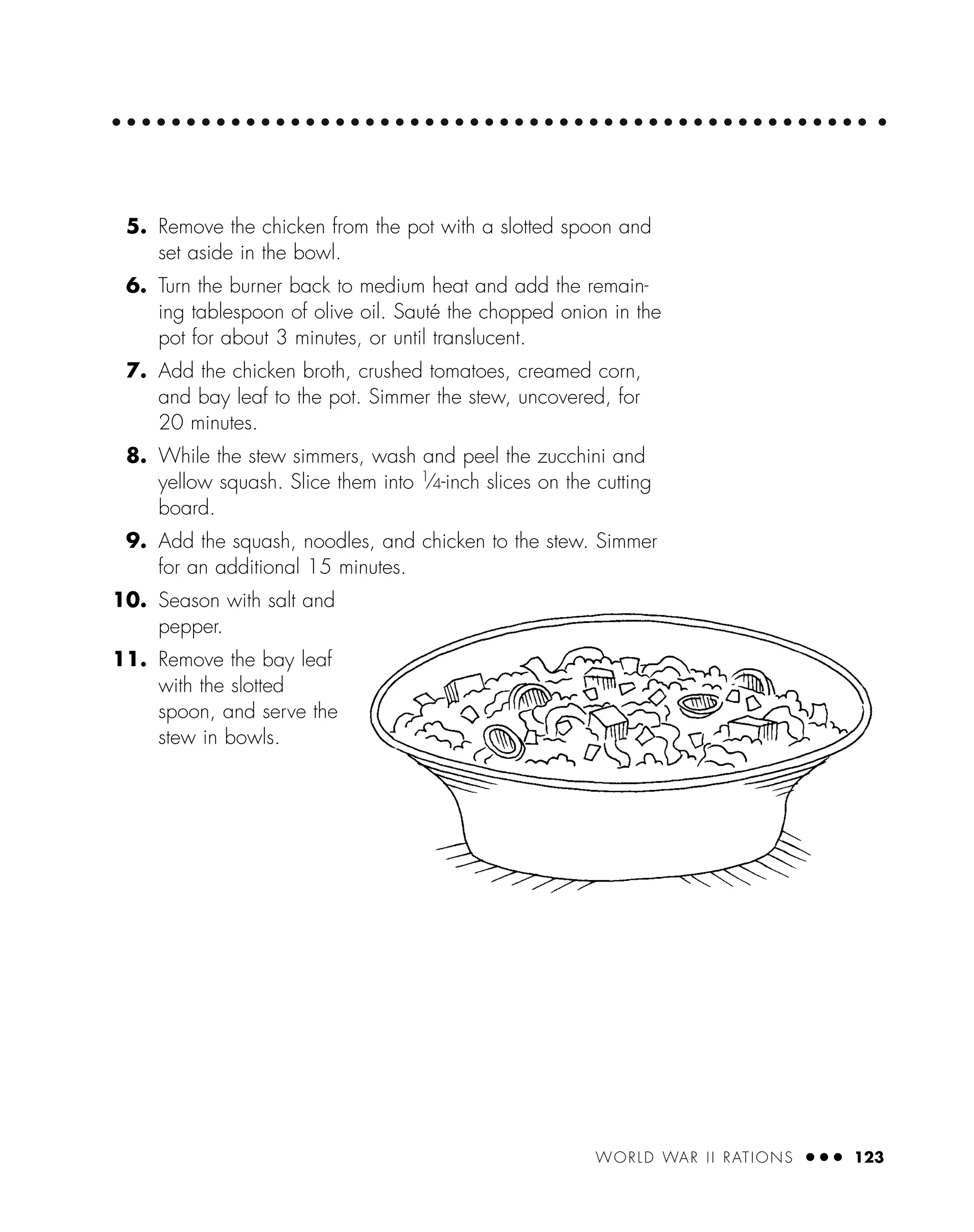 WORLD WAR II RATIONS ● ● ● 123
5. Remove the chicken from the pot with a slotted spoon and
set aside in the bowl.
6. Turn the burner back to medium heat and add the remain-
ing tablespoon of olive oil. Sauté the chopped onion in the
pot for about 3 minutes, or until translucent.
7. Add the chicken broth, crushed tomatoes, creamed corn,
and bay leaf to the pot. Simmer the stew, uncovered, for
20 minutes.
8. While the stew simmers, wash and peel the zucchini and
yellow squash. Slice them into 1
⁄4-inch slices on the cutting
board.
9. Add the squash, noodles, and chicken to the stew. Simmer
for an additional 15 minutes.
10. Season with salt and
pepper.
11. Remove the bay leaf
with the slotted
spoon, and serve the
stew in bowls.
 