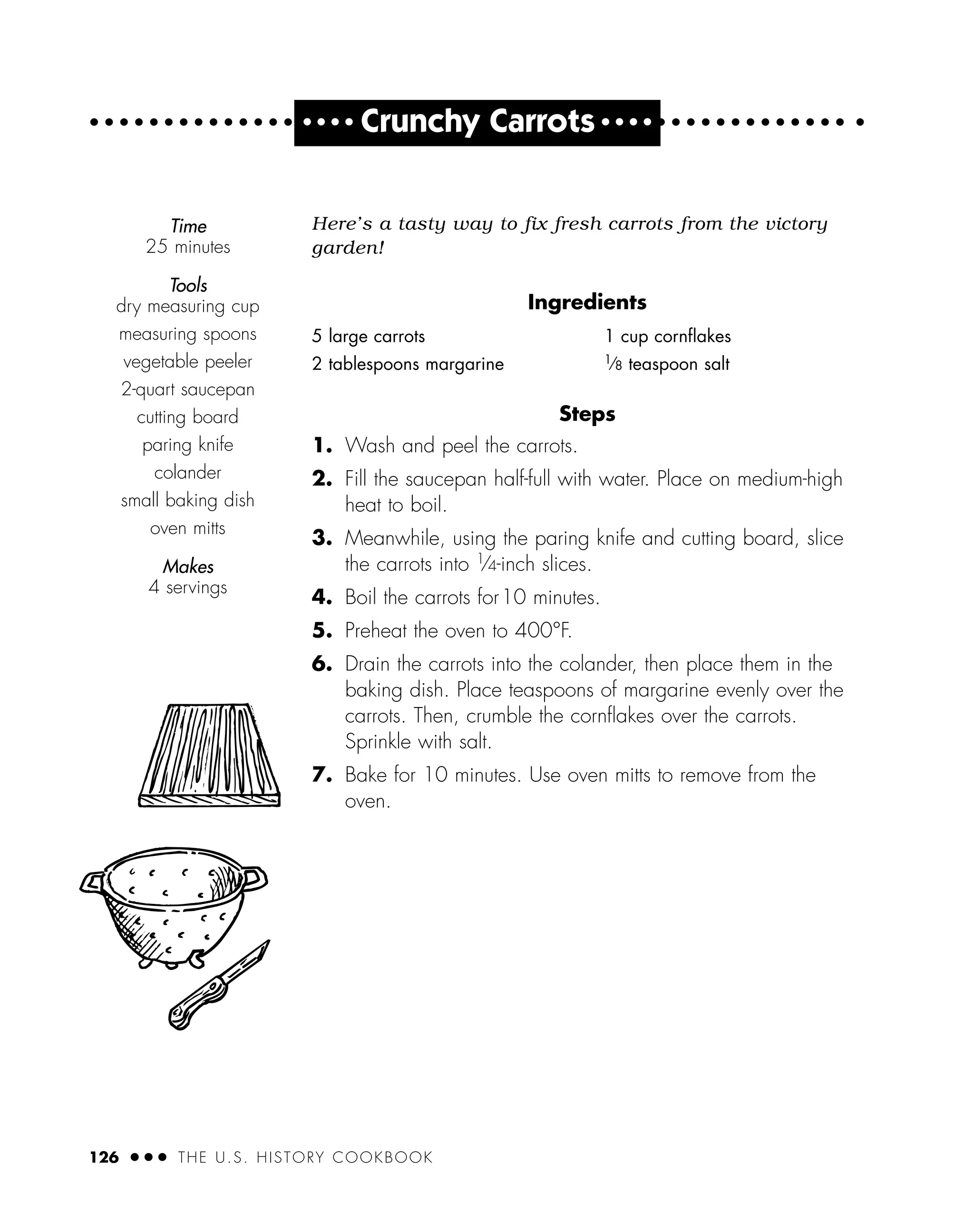 126 ● ● ● THE U.S. HISTORY COOKBOOK
Steps
1. Wash and peel the carrots.
2. Fill the saucepan half-full with water. Place on medium-high
heat to boil.
3. Meanwhile, using the paring knife and cutting board, slice
the carrots into 1
⁄4-inch slices.
4. Boil the carrots for10 minutes.
5. Preheat the oven to 400°F.
6. Drain the carrots into the colander, then place them in the
baking dish. Place teaspoons of margarine evenly over the
carrots. Then, crumble the cornﬂakes over the carrots.
Sprinkle with salt.
7. Bake for 10 minutes. Use oven mitts to remove from the
oven.
Time
25 minutes
Tools
dry measuring cup
measuring spoons
vegetable peeler
2-quart saucepan
cutting board
paring knife
colander
small baking dish
oven mitts
Makes
4 servings
5 large carrots
2 tablespoons margarine
1 cup cornﬂakes
1
⁄8 teaspoon salt
● ● ● ●
Crunchy Carrots ● ● ● ●
Here’s a tasty way to fix fresh carrots from the victory
garden!
Ingredients
 