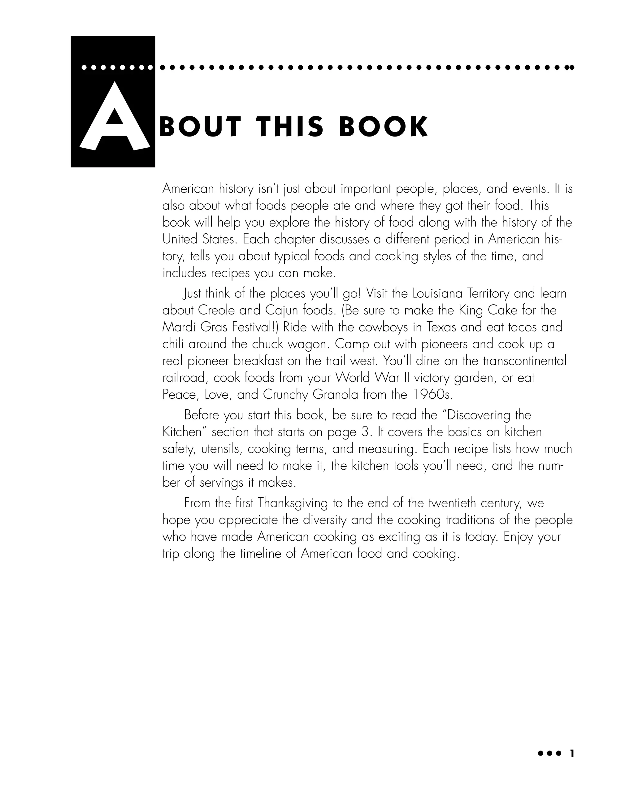 ● ● ● 1
American history isn’t just about important people, places, and events. It is
also about what foods people ate and where they got their food. This
book will help you explore the history of food along with the history of the
United States. Each chapter discusses a different period in American his-
tory, tells you about typical foods and cooking styles of the time, and
includes recipes you can make.
Just think of the places you’ll go! Visit the Louisiana Territory and learn
about Creole and Cajun foods. (Be sure to make the King Cake for the
Mardi Gras Festival!) Ride with the cowboys in Texas and eat tacos and
chili around the chuck wagon. Camp out with pioneers and cook up a
real pioneer breakfast on the trail west. You’ll dine on the transcontinental
railroad, cook foods from your World War II victory garden, or eat
Peace, Love, and Crunchy Granola from the 1960s.
Before you start this book, be sure to read the “Discovering the
Kitchen” section that starts on page 3. It covers the basics on kitchen
safety, utensils, cooking terms, and measuring. Each recipe lists how much
time you will need to make it, the kitchen tools you’ll need, and the num-
ber of servings it makes.
From the ﬁrst Thanksgiving to the end of the twentieth century, we
hope you appreciate the diversity and the cooking traditions of the people
who have made American cooking as exciting as it is today. Enjoy your
trip along the timeline of American food and cooking.
ABOUT THIS BOOK
 