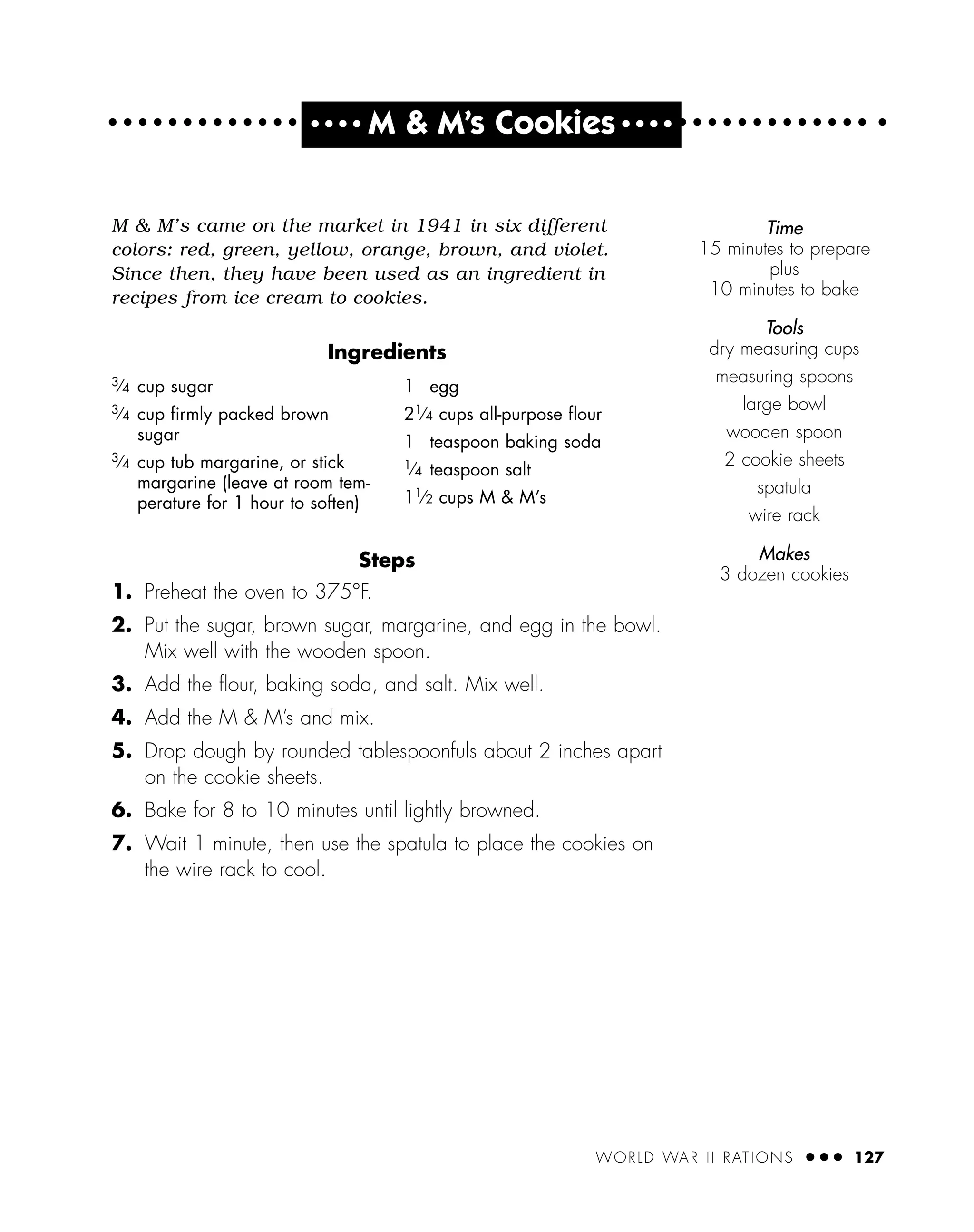 WORLD WAR II RATIONS ● ● ● 127
M & M’s came on the market in 1941 in six different
colors: red, green, yellow, orange, brown, and violet.
Since then, they have been used as an ingredient in
recipes from ice cream to cookies.
Ingredients
Steps
1. Preheat the oven to 375°F.
2. Put the sugar, brown sugar, margarine, and egg in the bowl.
Mix well with the wooden spoon.
3. Add the ﬂour, baking soda, and salt. Mix well.
4. Add the M & M’s and mix.
5. Drop dough by rounded tablespoonfuls about 2 inches apart
on the cookie sheets.
6. Bake for 8 to 10 minutes until lightly browned.
7. Wait 1 minute, then use the spatula to place the cookies on
the wire rack to cool.
Time
15 minutes to prepare
plus
10 minutes to bake
Tools
dry measuring cups
measuring spoons
large bowl
wooden spoon
2 cookie sheets
spatula
wire rack
Makes
3 dozen cookies
3⁄4 cup sugar
3⁄4 cup ﬁrmly packed brown
sugar
3⁄4 cup tub margarine, or stick
margarine (leave at room tem-
perature for 1 hour to soften)
1 egg
21⁄4 cups all-purpose ﬂour
1 teaspoon baking soda
1⁄4 teaspoon salt
11⁄2 cups M & M’s
● ● ● ●
M & M’s Cookies ● ● ● ●
 