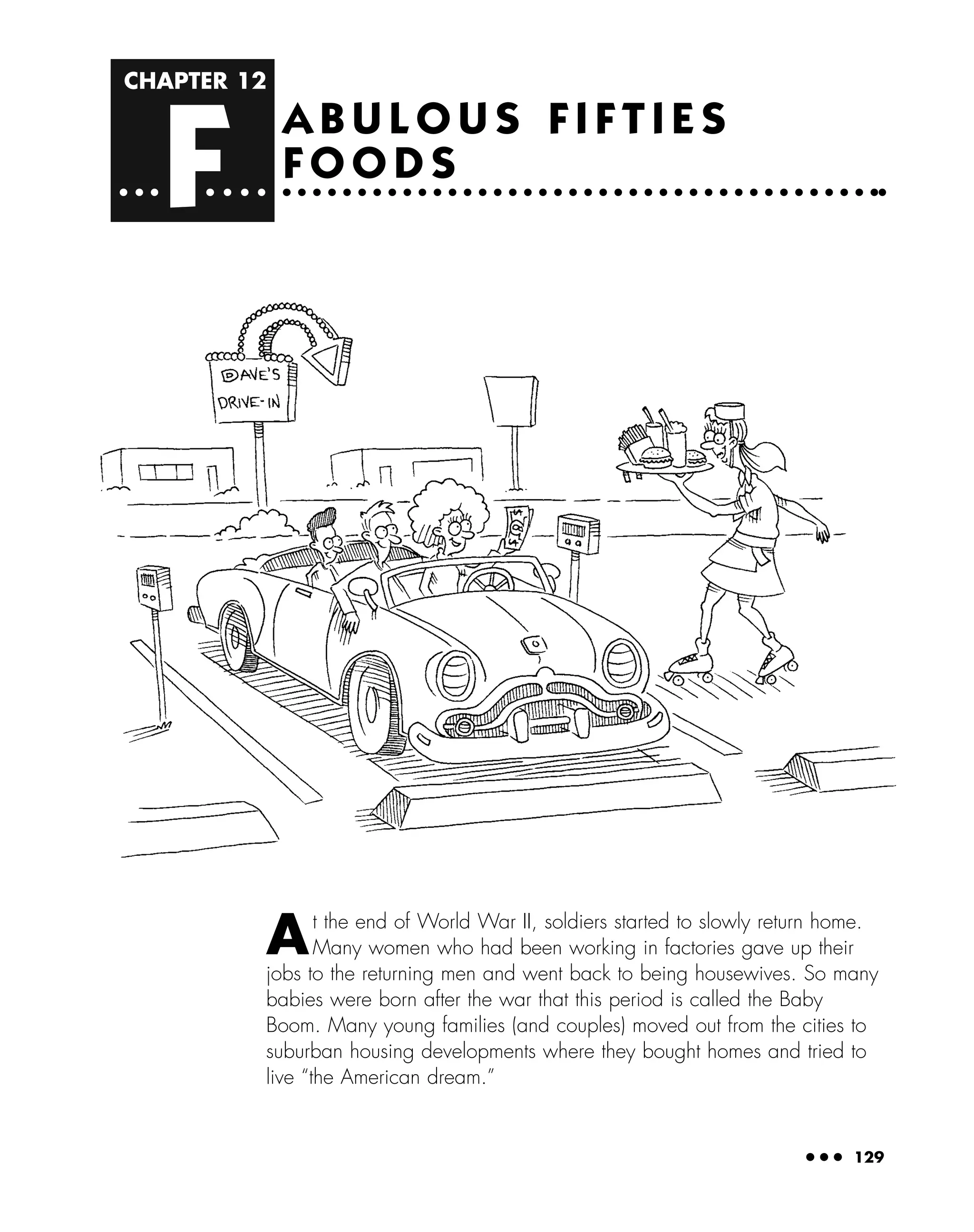 CHAPTER 12
F
● ● ● 129
A B U L O U S F I F T I E S
F O O D S
At the end of World War II, soldiers started to slowly return home.
Many women who had been working in factories gave up their
jobs to the returning men and went back to being housewives. So many
babies were born after the war that this period is called the Baby
Boom. Many young families (and couples) moved out from the cities to
suburban housing developments where they bought homes and tried to
live “the American dream.”
 