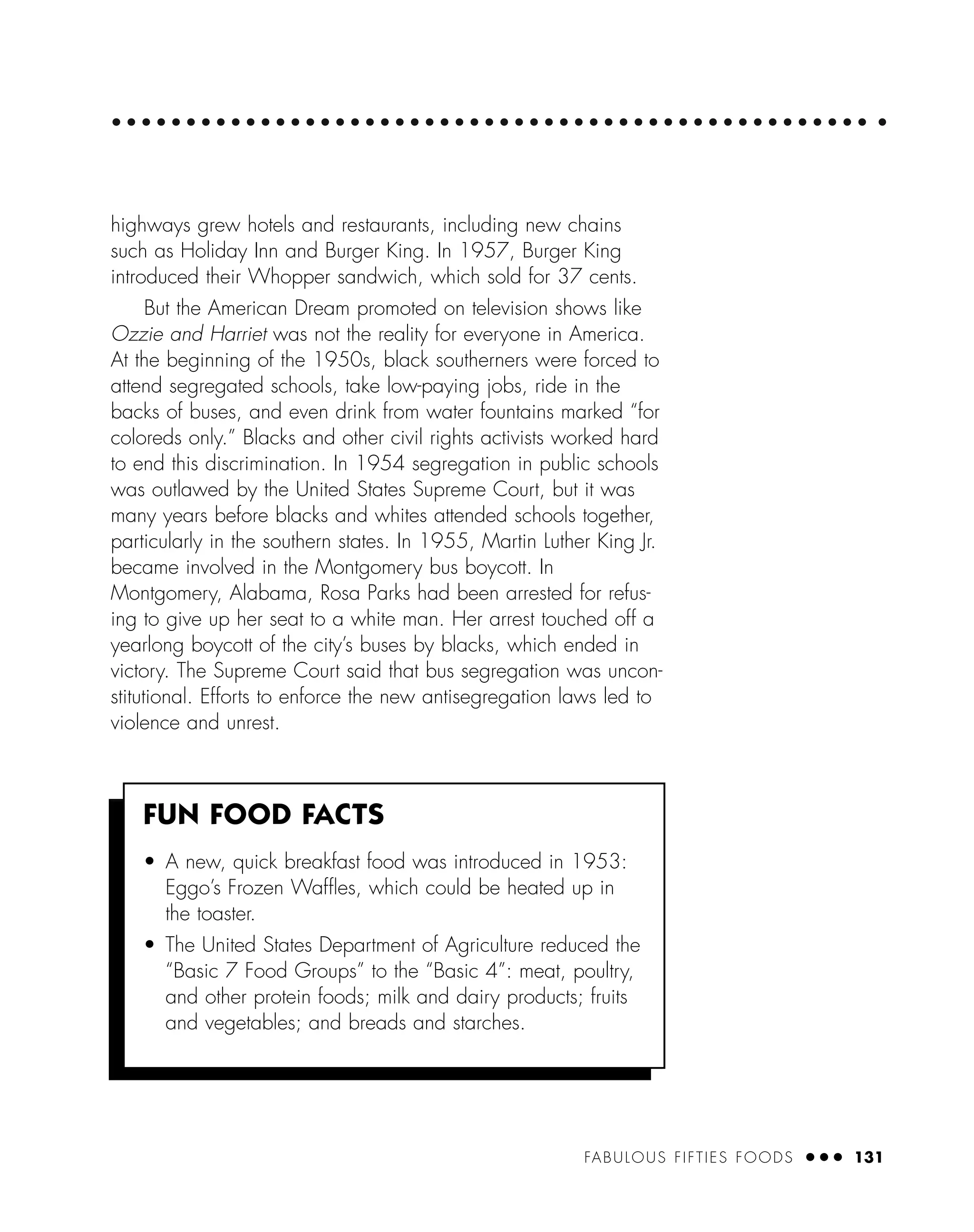 FABULOUS FIFTIES FOODS ● ● ● 131
highways grew hotels and restaurants, including new chains
such as Holiday Inn and Burger King. In 1957, Burger King
introduced their Whopper sandwich, which sold for 37 cents.
But the American Dream promoted on television shows like
Ozzie and Harriet was not the reality for everyone in America.
At the beginning of the 1950s, black southerners were forced to
attend segregated schools, take low-paying jobs, ride in the
backs of buses, and even drink from water fountains marked “for
coloreds only.” Blacks and other civil rights activists worked hard
to end this discrimination. In 1954 segregation in public schools
was outlawed by the United States Supreme Court, but it was
many years before blacks and whites attended schools together,
particularly in the southern states. In 1955, Martin Luther King Jr.
became involved in the Montgomery bus boycott. In
Montgomery, Alabama, Rosa Parks had been arrested for refus-
ing to give up her seat to a white man. Her arrest touched off a
yearlong boycott of the city’s buses by blacks, which ended in
victory. The Supreme Court said that bus segregation was uncon-
stitutional. Efforts to enforce the new antisegregation laws led to
violence and unrest.
FUN FOOD FACTS
• A new, quick breakfast food was introduced in 1953:
Eggo’s Frozen Wafﬂes, which could be heated up in
the toaster.
• The United States Department of Agriculture reduced the
“Basic 7 Food Groups” to the “Basic 4”: meat, poultry,
and other protein foods; milk and dairy products; fruits
and vegetables; and breads and starches.
 