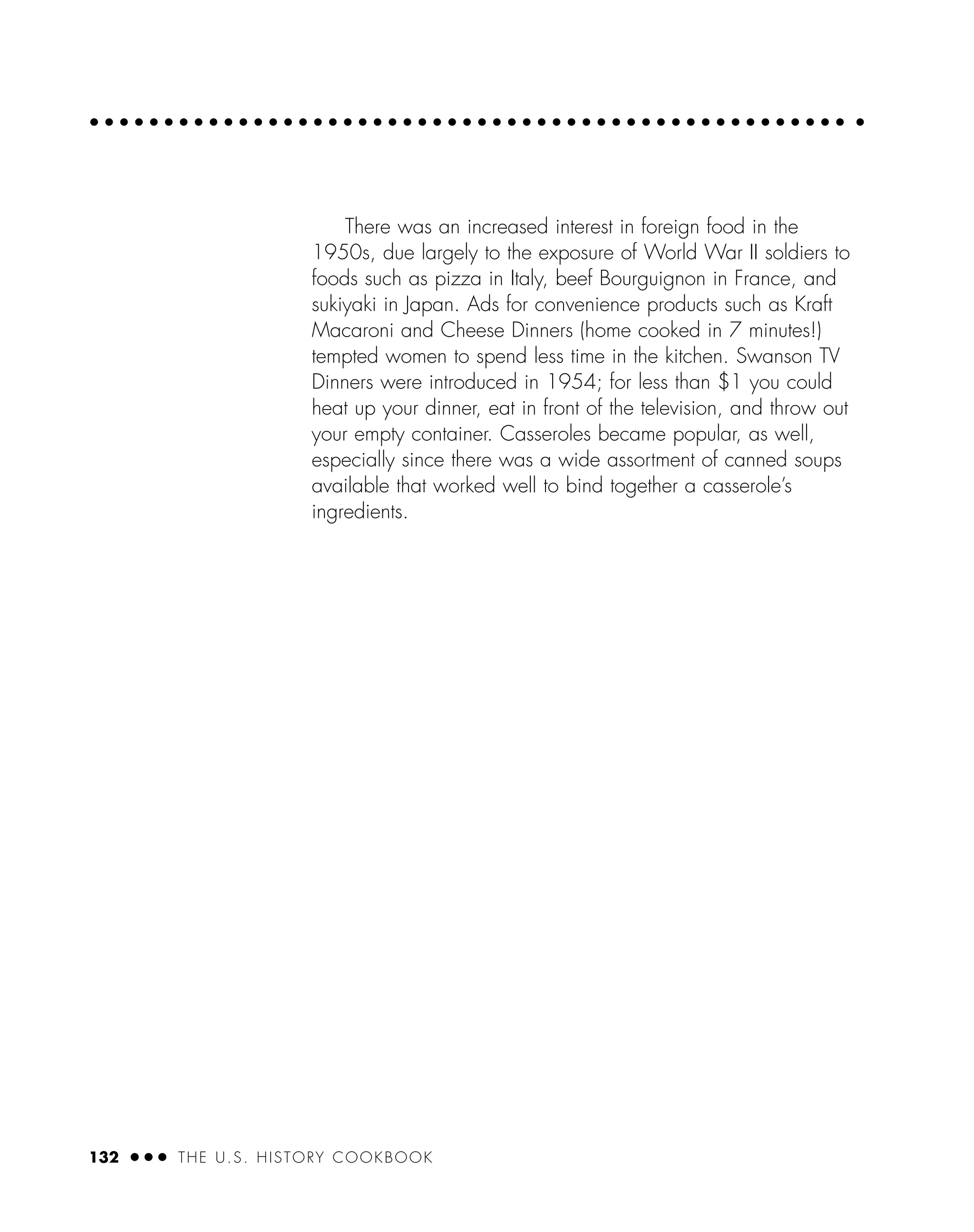 132 ● ● ● THE U.S. HISTORY COOKBOOK
There was an increased interest in foreign food in the
1950s, due largely to the exposure of World War II soldiers to
foods such as pizza in Italy, beef Bourguignon in France, and
sukiyaki in Japan. Ads for convenience products such as Kraft
Macaroni and Cheese Dinners (home cooked in 7 minutes!)
tempted women to spend less time in the kitchen. Swanson TV
Dinners were introduced in 1954; for less than $1 you could
heat up your dinner, eat in front of the television, and throw out
your empty container. Casseroles became popular, as well,
especially since there was a wide assortment of canned soups
available that worked well to bind together a casserole’s
ingredients.
 