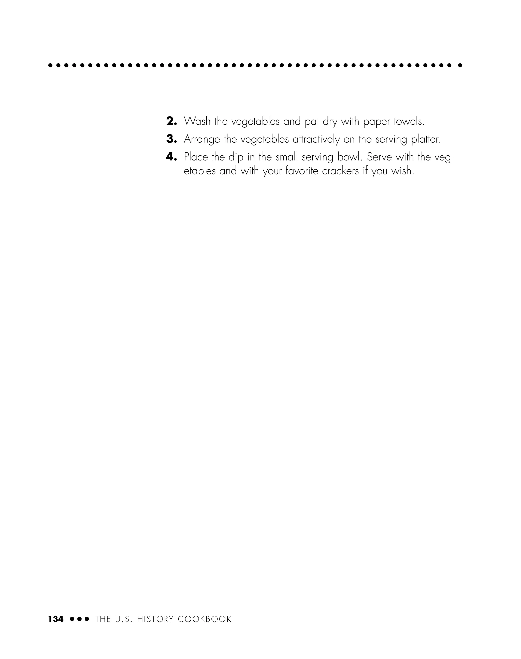 2. Wash the vegetables and pat dry with paper towels.
3. Arrange the vegetables attractively on the serving platter.
4. Place the dip in the small serving bowl. Serve with the veg-
etables and with your favorite crackers if you wish.
134 ● ● ● THE U.S. HISTORY COOKBOOK
 