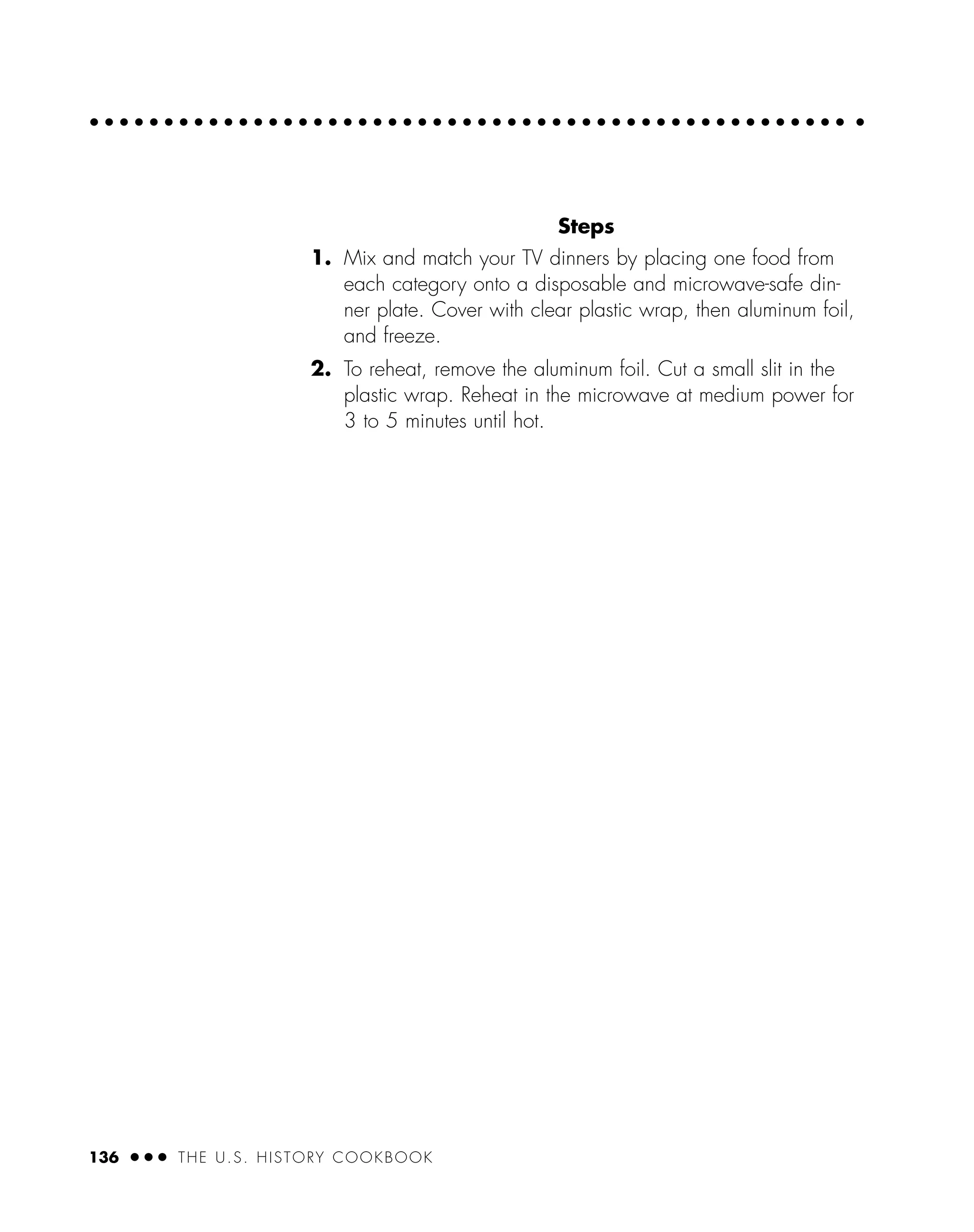 Steps
1. Mix and match your TV dinners by placing one food from
each category onto a disposable and microwave-safe din-
ner plate. Cover with clear plastic wrap, then aluminum foil,
and freeze.
2. To reheat, remove the aluminum foil. Cut a small slit in the
plastic wrap. Reheat in the microwave at medium power for
3 to 5 minutes until hot.
136 ● ● ● THE U.S. HISTORY COOKBOOK
 