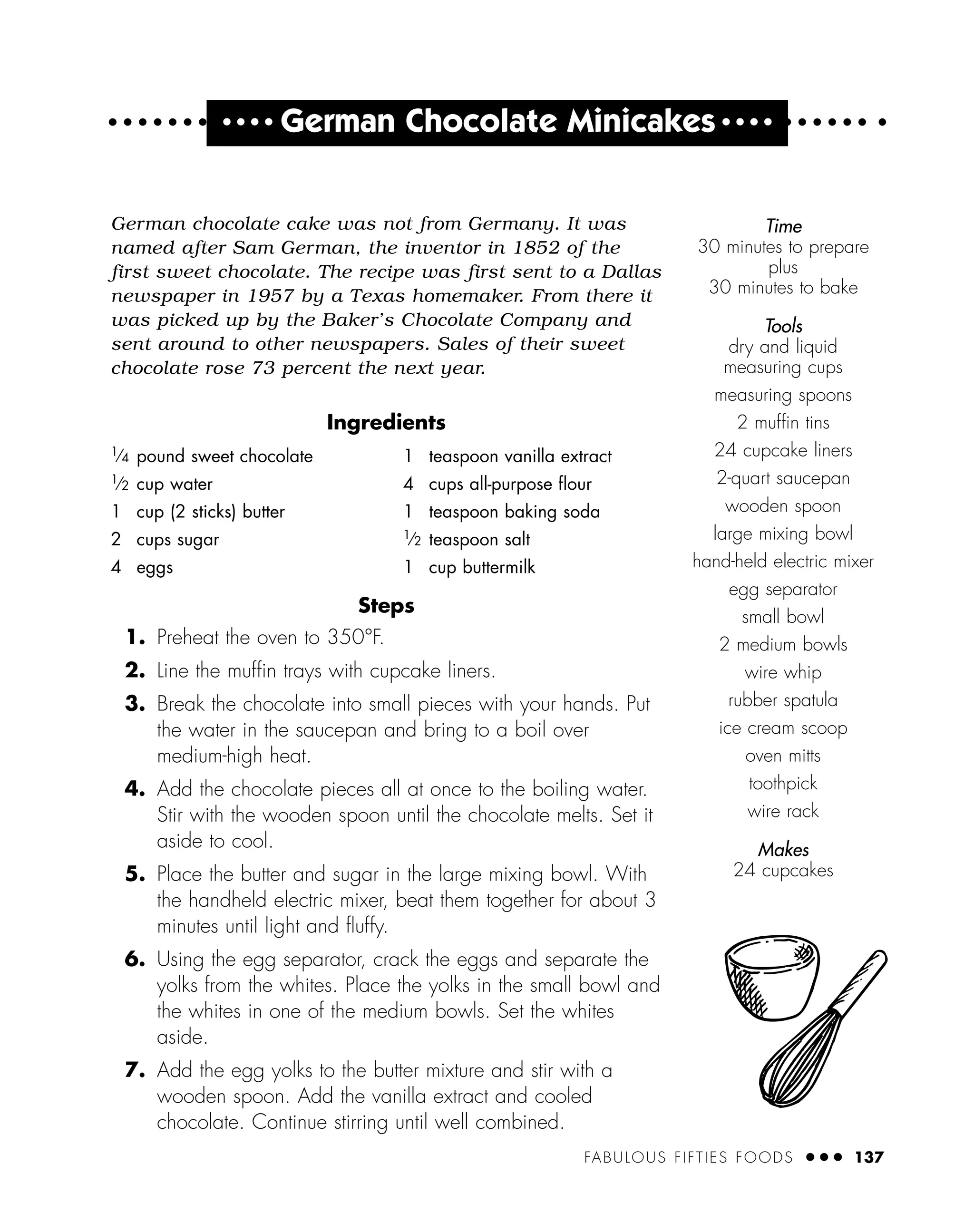 FABULOUS FIFTIES FOODS ● ● ● 137
● ● ● ●
German Chocolate Minicakes ● ● ● ●
German chocolate cake was not from Germany. It was
named after Sam German, the inventor in 1852 of the
first sweet chocolate. The recipe was first sent to a Dallas
newspaper in 1957 by a Texas homemaker. From there it
was picked up by the Baker’s Chocolate Company and
sent around to other newspapers. Sales of their sweet
chocolate rose 73 percent the next year.
Ingredients
Steps
1. Preheat the oven to 350°F.
2. Line the mufﬁn trays with cupcake liners.
3. Break the chocolate into small pieces with your hands. Put
the water in the saucepan and bring to a boil over
medium-high heat.
4. Add the chocolate pieces all at once to the boiling water.
Stir with the wooden spoon until the chocolate melts. Set it
aside to cool.
5. Place the butter and sugar in the large mixing bowl. With
the handheld electric mixer, beat them together for about 3
minutes until light and ﬂuffy.
6. Using the egg separator, crack the eggs and separate the
yolks from the whites. Place the yolks in the small bowl and
the whites in one of the medium bowls. Set the whites
aside.
7. Add the egg yolks to the butter mixture and stir with a
wooden spoon. Add the vanilla extract and cooled
chocolate. Continue stirring until well combined.
1
⁄4 pound sweet chocolate
1
⁄2 cup water
1 cup (2 sticks) butter
2 cups sugar
4 eggs
1 teaspoon vanilla extract
4 cups all-purpose ﬂour
1 teaspoon baking soda
1
⁄2 teaspoon salt
1 cup buttermilk
Time
30 minutes to prepare
plus
30 minutes to bake
Tools
dry and liquid
measuring cups
measuring spoons
2 mufﬁn tins
24 cupcake liners
2-quart saucepan
wooden spoon
large mixing bowl
hand-held electric mixer
egg separator
small bowl
2 medium bowls
wire whip
rubber spatula
ice cream scoop
oven mitts
toothpick
wire rack
Makes
24 cupcakes
 