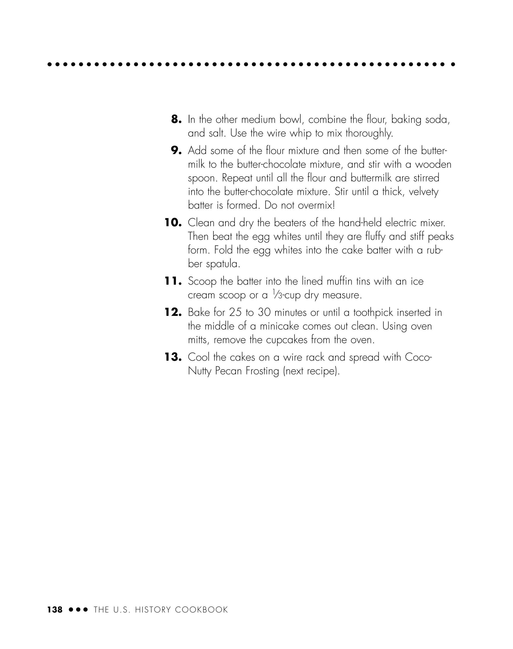 8. In the other medium bowl, combine the ﬂour, baking soda,
and salt. Use the wire whip to mix thoroughly.
9. Add some of the ﬂour mixture and then some of the butter-
milk to the butter-chocolate mixture, and stir with a wooden
spoon. Repeat until all the ﬂour and buttermilk are stirred
into the butter-chocolate mixture. Stir until a thick, velvety
batter is formed. Do not overmix!
10. Clean and dry the beaters of the hand-held electric mixer.
Then beat the egg whites until they are ﬂuffy and stiff peaks
form. Fold the egg whites into the cake batter with a rub-
ber spatula.
11. Scoop the batter into the lined mufﬁn tins with an ice
cream scoop or a 1
⁄3-cup dry measure.
12. Bake for 25 to 30 minutes or until a toothpick inserted in
the middle of a minicake comes out clean. Using oven
mitts, remove the cupcakes from the oven.
13. Cool the cakes on a wire rack and spread with Coco-
Nutty Pecan Frosting (next recipe).
138 ● ● ● THE U.S. HISTORY COOKBOOK
 
