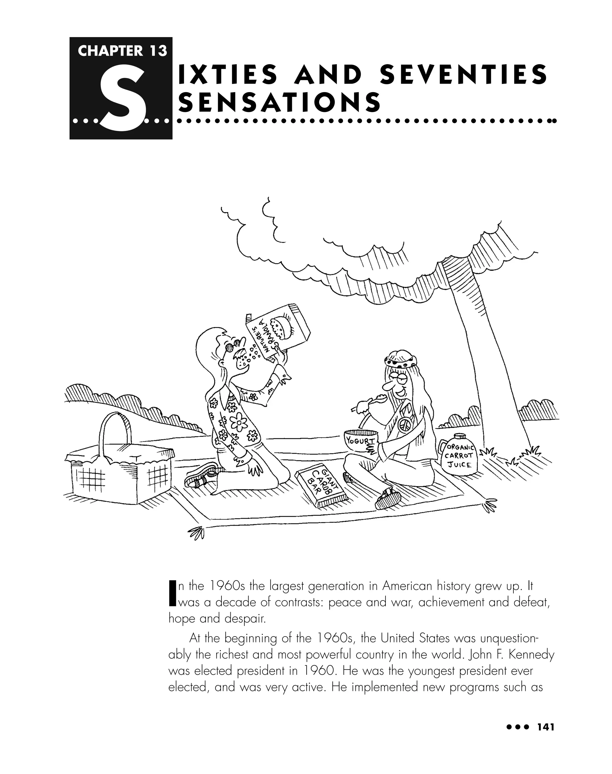 CHAPTER 13
S
● ● ● 141
I X T I E S A N D S E V E N T I E S
S E N S AT I O N S
In the 1960s the largest generation in American history grew up. It
was a decade of contrasts: peace and war, achievement and defeat,
hope and despair.
At the beginning of the 1960s, the United States was unquestion-
ably the richest and most powerful country in the world. John F. Kennedy
was elected president in 1960. He was the youngest president ever
elected, and was very active. He implemented new programs such as
 