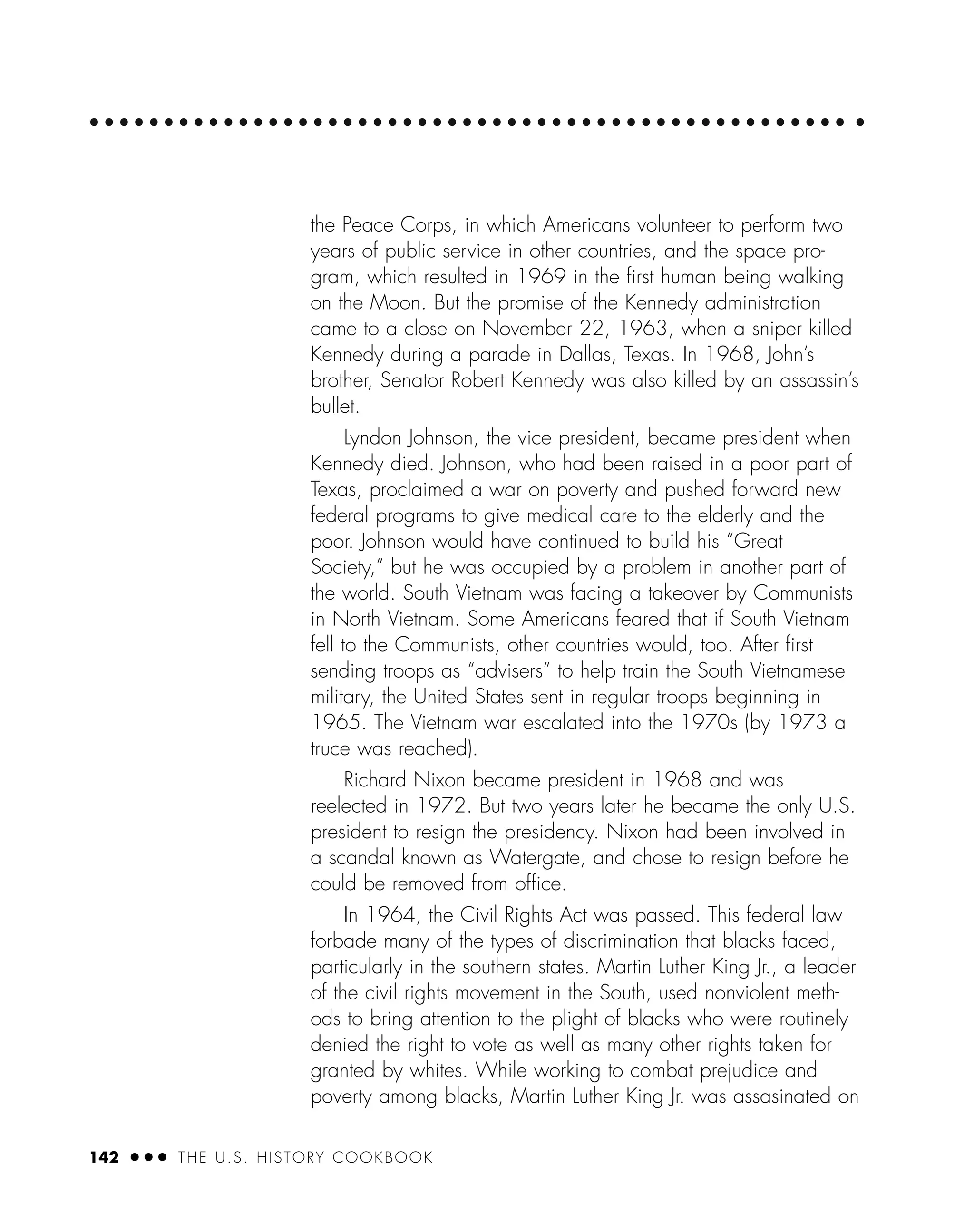 142 ● ● ● THE U.S. HISTORY COOKBOOK
the Peace Corps, in which Americans volunteer to perform two
years of public service in other countries, and the space pro-
gram, which resulted in 1969 in the ﬁrst human being walking
on the Moon. But the promise of the Kennedy administration
came to a close on November 22, 1963, when a sniper killed
Kennedy during a parade in Dallas, Texas. In 1968, John’s
brother, Senator Robert Kennedy was also killed by an assassin’s
bullet.
Lyndon Johnson, the vice president, became president when
Kennedy died. Johnson, who had been raised in a poor part of
Texas, proclaimed a war on poverty and pushed forward new
federal programs to give medical care to the elderly and the
poor. Johnson would have continued to build his “Great
Society,” but he was occupied by a problem in another part of
the world. South Vietnam was facing a takeover by Communists
in North Vietnam. Some Americans feared that if South Vietnam
fell to the Communists, other countries would, too. After ﬁrst
sending troops as “advisers” to help train the South Vietnamese
military, the United States sent in regular troops beginning in
1965. The Vietnam war escalated into the 1970s (by 1973 a
truce was reached).
Richard Nixon became president in 1968 and was
reelected in 1972. But two years later he became the only U.S.
president to resign the presidency. Nixon had been involved in
a scandal known as Watergate, and chose to resign before he
could be removed from ofﬁce.
In 1964, the Civil Rights Act was passed. This federal law
forbade many of the types of discrimination that blacks faced,
particularly in the southern states. Martin Luther King Jr., a leader
of the civil rights movement in the South, used nonviolent meth-
ods to bring attention to the plight of blacks who were routinely
denied the right to vote as well as many other rights taken for
granted by whites. While working to combat prejudice and
poverty among blacks, Martin Luther King Jr. was assasinated on
 