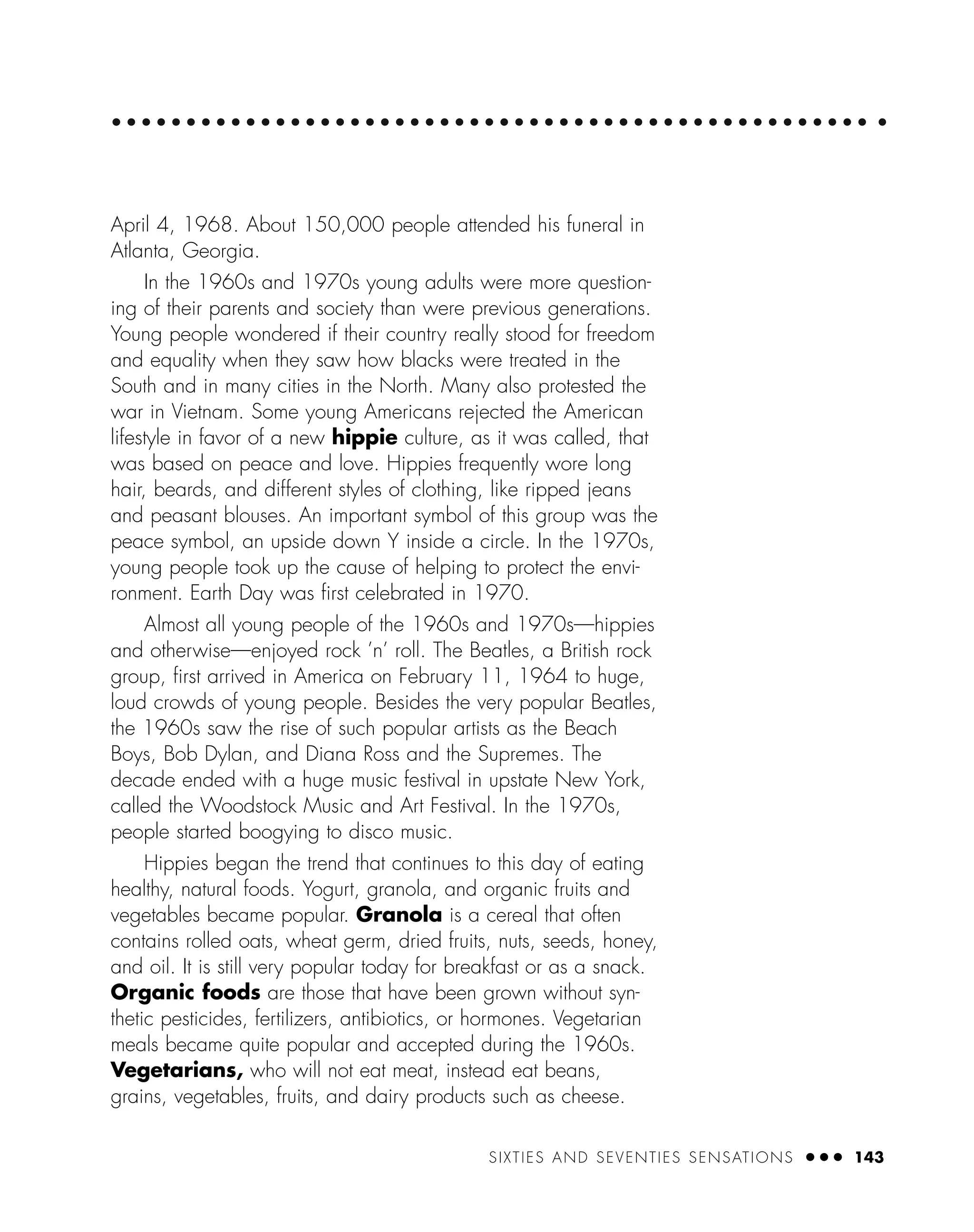 SIXTIES AND SEVENTIES SENSATIONS ● ● ● 143
April 4, 1968. About 150,000 people attended his funeral in
Atlanta, Georgia.
In the 1960s and 1970s young adults were more question-
ing of their parents and society than were previous generations.
Young people wondered if their country really stood for freedom
and equality when they saw how blacks were treated in the
South and in many cities in the North. Many also protested the
war in Vietnam. Some young Americans rejected the American
lifestyle in favor of a new hippie culture, as it was called, that
was based on peace and love. Hippies frequently wore long
hair, beards, and different styles of clothing, like ripped jeans
and peasant blouses. An important symbol of this group was the
peace symbol, an upside down Y inside a circle. In the 1970s,
young people took up the cause of helping to protect the envi-
ronment. Earth Day was ﬁrst celebrated in 1970.
Almost all young people of the 1960s and 1970s—hippies
and otherwise—enjoyed rock ’n’ roll. The Beatles, a British rock
group, ﬁrst arrived in America on February 11, 1964 to huge,
loud crowds of young people. Besides the very popular Beatles,
the 1960s saw the rise of such popular artists as the Beach
Boys, Bob Dylan, and Diana Ross and the Supremes. The
decade ended with a huge music festival in upstate New York,
called the Woodstock Music and Art Festival. In the 1970s,
people started boogying to disco music.
Hippies began the trend that continues to this day of eating
healthy, natural foods. Yogurt, granola, and organic fruits and
vegetables became popular. Granola is a cereal that often
contains rolled oats, wheat germ, dried fruits, nuts, seeds, honey,
and oil. It is still very popular today for breakfast or as a snack.
Organic foods are those that have been grown without syn-
thetic pesticides, fertilizers, antibiotics, or hormones. Vegetarian
meals became quite popular and accepted during the 1960s.
Vegetarians, who will not eat meat, instead eat beans,
grains, vegetables, fruits, and dairy products such as cheese.
 