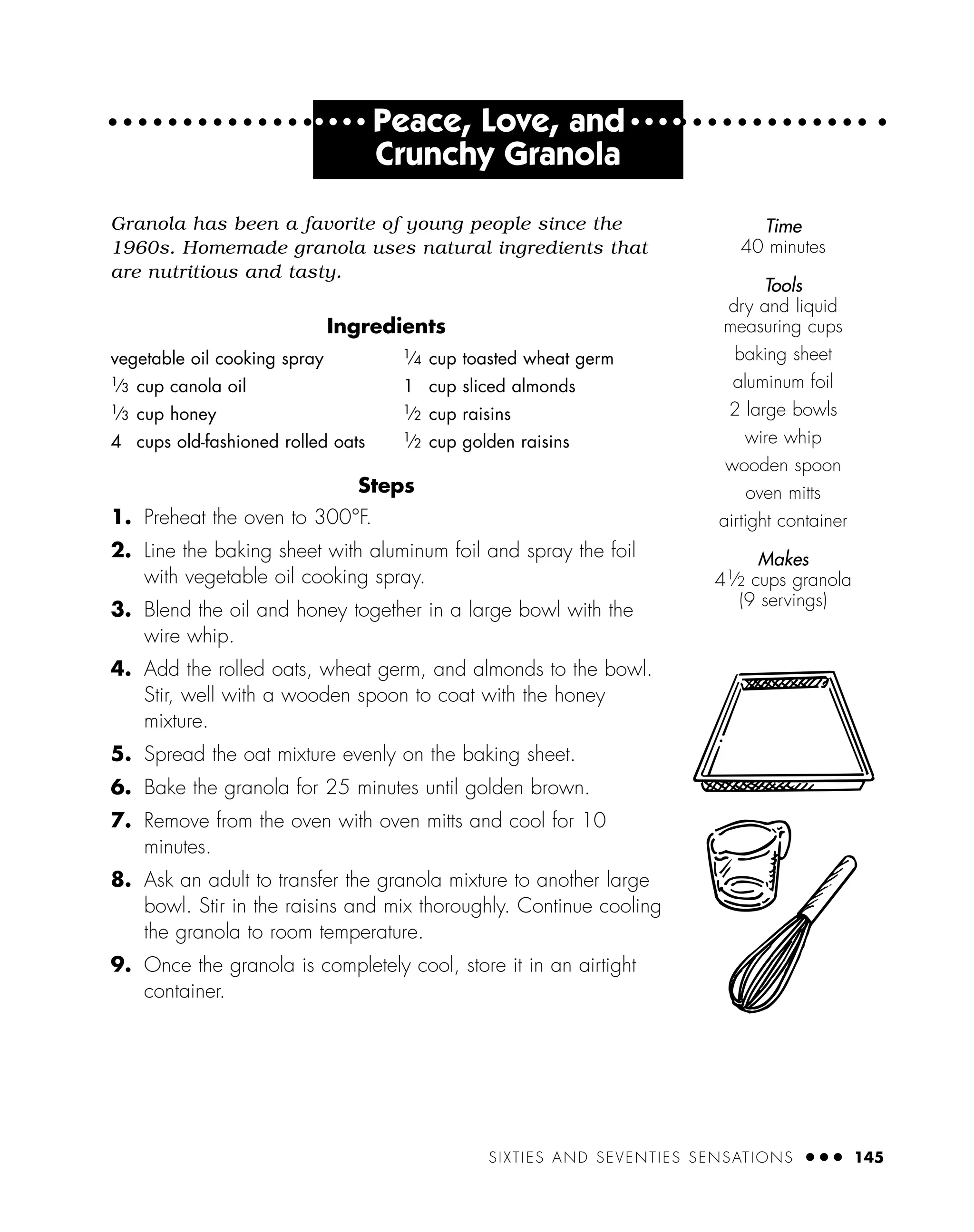 SIXTIES AND SEVENTIES SENSATIONS ● ● ● 145
● ● ● ●
Peace, Love, and ● ● ● ●
Crunchy Granola
Granola has been a favorite of young people since the
1960s. Homemade granola uses natural ingredients that
are nutritious and tasty.
Ingredients
Steps
1. Preheat the oven to 300°F.
2. Line the baking sheet with aluminum foil and spray the foil
with vegetable oil cooking spray.
3. Blend the oil and honey together in a large bowl with the
wire whip.
4. Add the rolled oats, wheat germ, and almonds to the bowl.
Stir, well with a wooden spoon to coat with the honey
mixture.
5. Spread the oat mixture evenly on the baking sheet.
6. Bake the granola for 25 minutes until golden brown.
7. Remove from the oven with oven mitts and cool for 10
minutes.
8. Ask an adult to transfer the granola mixture to another large
bowl. Stir in the raisins and mix thoroughly. Continue cooling
the granola to room temperature.
9. Once the granola is completely cool, store it in an airtight
container.
vegetable oil cooking spray
1
⁄3 cup canola oil
1
⁄3 cup honey
4 cups old-fashioned rolled oats
1
⁄4 cup toasted wheat germ
1 cup sliced almonds
1
⁄2 cup raisins
1
⁄2 cup golden raisins
Time
40 minutes
Tools
dry and liquid
measuring cups
baking sheet
aluminum foil
2 large bowls
wire whip
wooden spoon
oven mitts
airtight container
Makes
41
⁄2 cups granola
(9 servings)
 