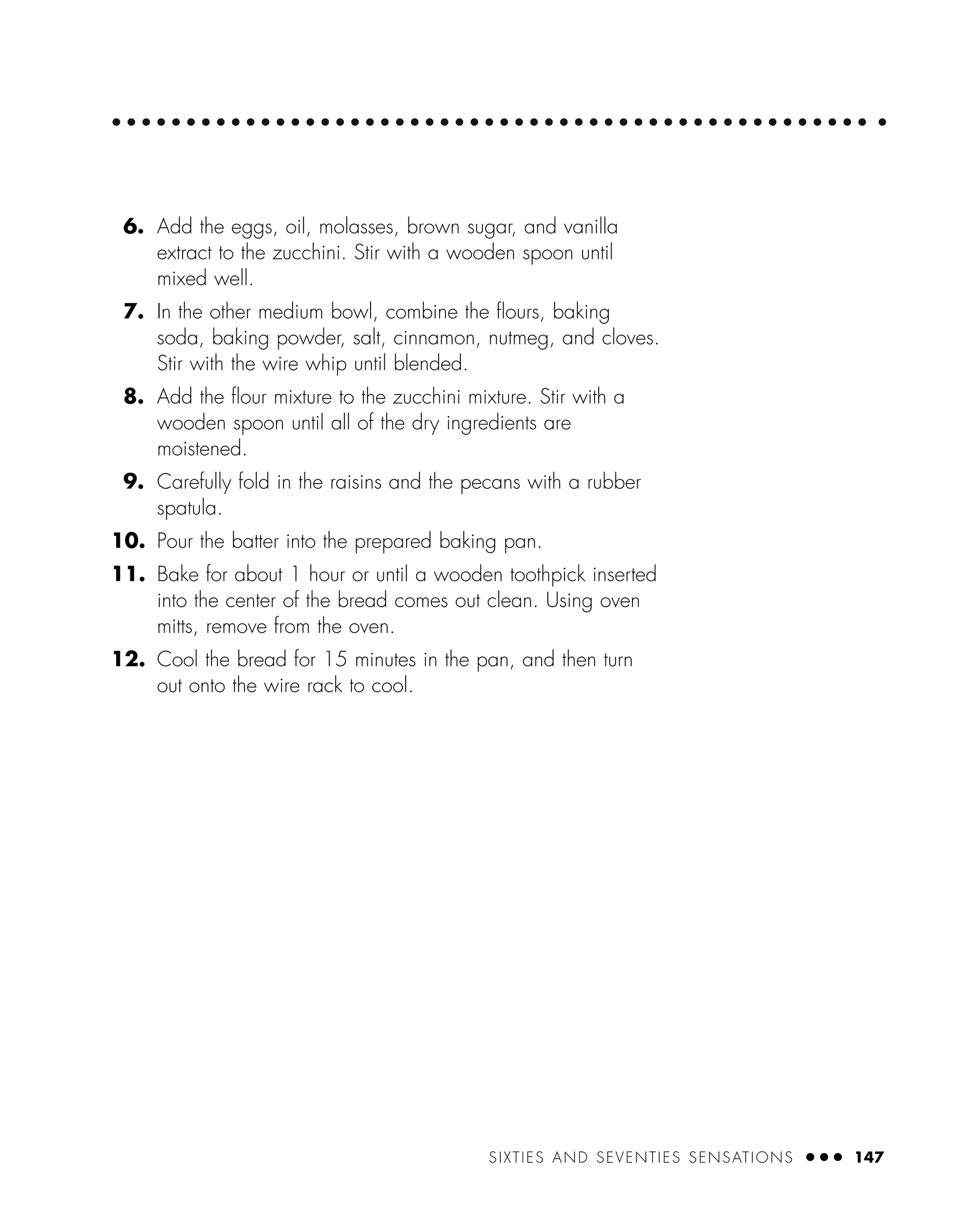SIXTIES AND SEVENTIES SENSATIONS ● ● ● 147
6. Add the eggs, oil, molasses, brown sugar, and vanilla
extract to the zucchini. Stir with a wooden spoon until
mixed well.
7. In the other medium bowl, combine the ﬂours, baking
soda, baking powder, salt, cinnamon, nutmeg, and cloves.
Stir with the wire whip until blended.
8. Add the ﬂour mixture to the zucchini mixture. Stir with a
wooden spoon until all of the dry ingredients are
moistened.
9. Carefully fold in the raisins and the pecans with a rubber
spatula.
10. Pour the batter into the prepared baking pan.
11. Bake for about 1 hour or until a wooden toothpick inserted
into the center of the bread comes out clean. Using oven
mitts, remove from the oven.
12. Cool the bread for 15 minutes in the pan, and then turn
out onto the wire rack to cool.
 