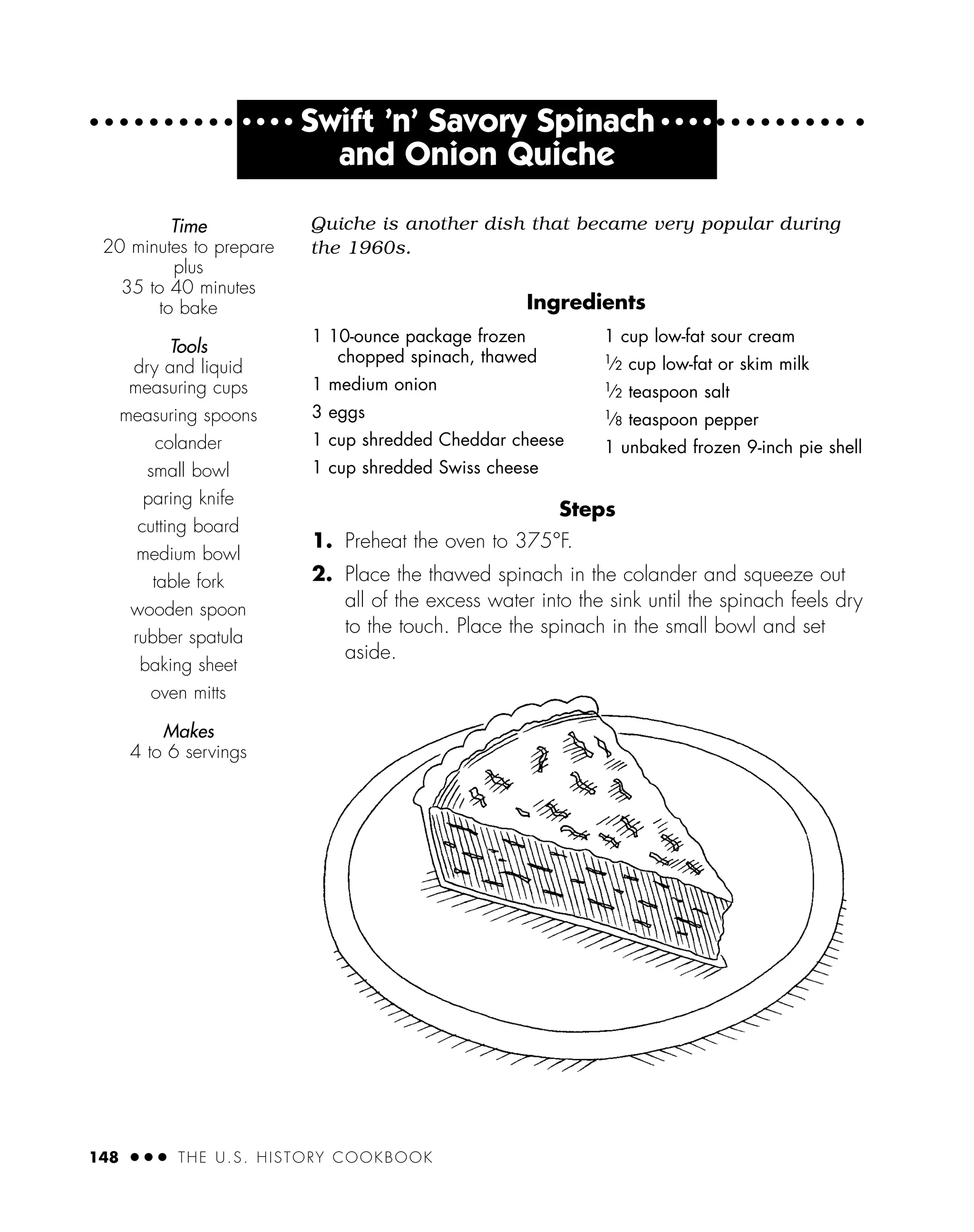 Steps
1. Preheat the oven to 375°F.
2. Place the thawed spinach in the colander and squeeze out
all of the excess water into the sink until the spinach feels dry
to the touch. Place the spinach in the small bowl and set
aside.
Time
20 minutes to prepare
plus
35 to 40 minutes
to bake
Tools
dry and liquid
measuring cups
measuring spoons
colander
small bowl
paring knife
cutting board
medium bowl
table fork
wooden spoon
rubber spatula
baking sheet
oven mitts
Makes
4 to 6 servings
148 ● ● ● THE U.S. HISTORY COOKBOOK
1 10-ounce package frozen
chopped spinach, thawed
1 medium onion
3 eggs
1 cup shredded Cheddar cheese
1 cup shredded Swiss cheese
1 cup low-fat sour cream
1
⁄2 cup low-fat or skim milk
1
⁄2 teaspoon salt
1
⁄8 teaspoon pepper
1 unbaked frozen 9-inch pie shell
● ● ● ●
Swift ’n’ Savory Spinach ● ● ● ●
and Onion Quiche
Quiche is another dish that became very popular during
the 1960s.
Ingredients
 