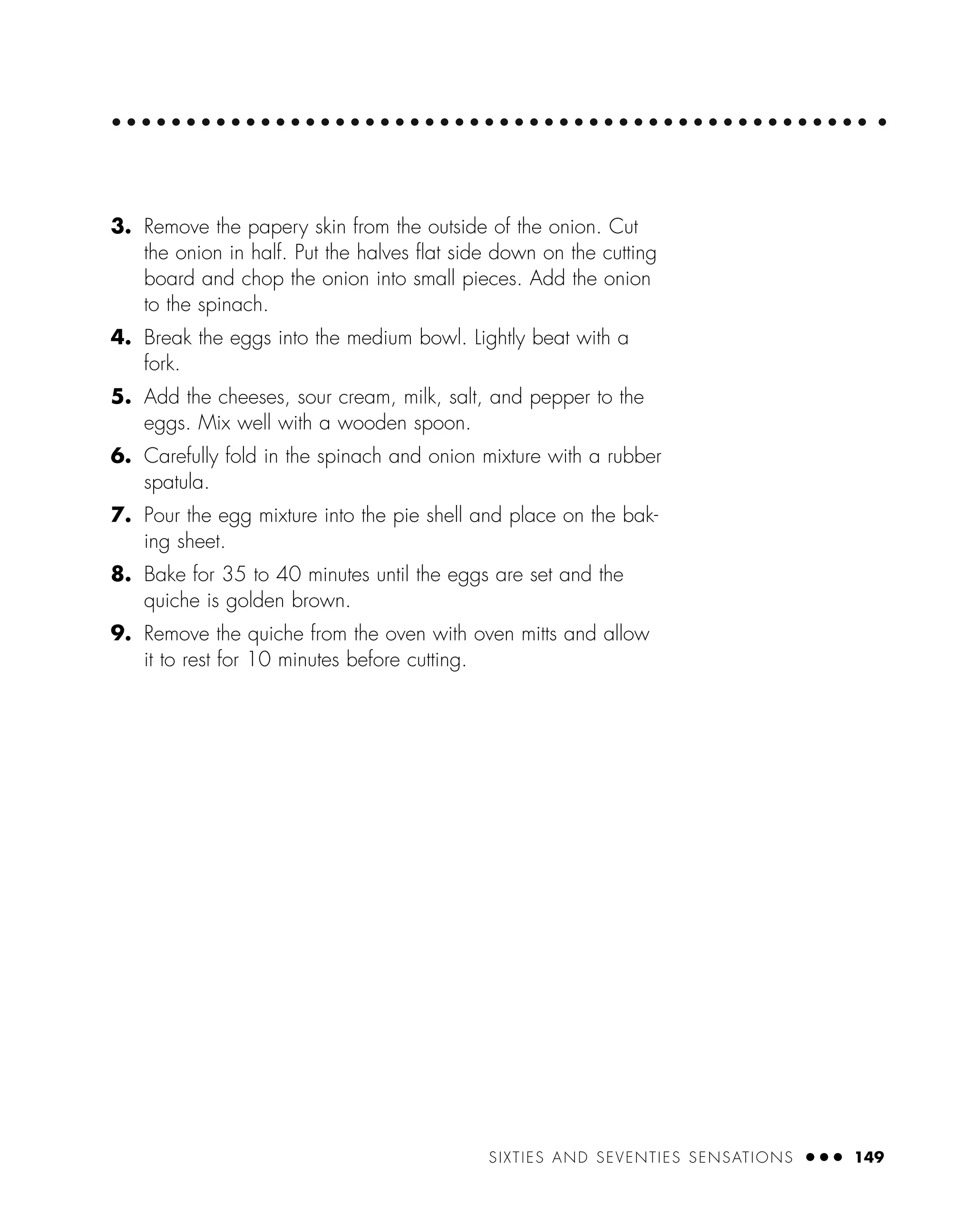 3. Remove the papery skin from the outside of the onion. Cut
the onion in half. Put the halves ﬂat side down on the cutting
board and chop the onion into small pieces. Add the onion
to the spinach.
4. Break the eggs into the medium bowl. Lightly beat with a
fork.
5. Add the cheeses, sour cream, milk, salt, and pepper to the
eggs. Mix well with a wooden spoon.
6. Carefully fold in the spinach and onion mixture with a rubber
spatula.
7. Pour the egg mixture into the pie shell and place on the bak-
ing sheet.
8. Bake for 35 to 40 minutes until the eggs are set and the
quiche is golden brown.
9. Remove the quiche from the oven with oven mitts and allow
it to rest for 10 minutes before cutting.
SIXTIES AND SEVENTIES SENSATIONS ● ● ● 149
 