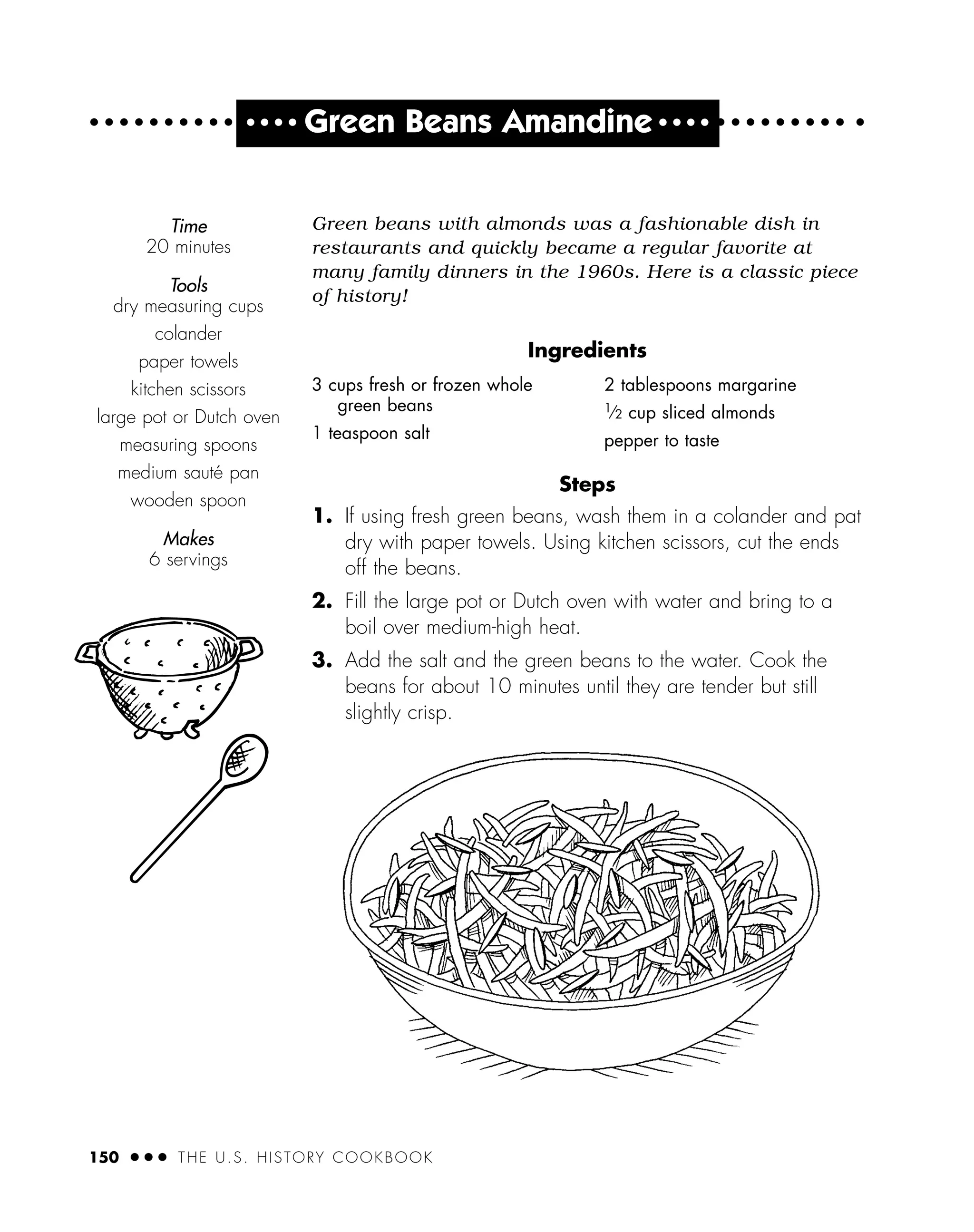 Green beans with almonds was a fashionable dish in
restaurants and quickly became a regular favorite at
many family dinners in the 1960s. Here is a classic piece
of history!
Ingredients
Steps
1. If using fresh green beans, wash them in a colander and pat
dry with paper towels. Using kitchen scissors, cut the ends
off the beans.
2. Fill the large pot or Dutch oven with water and bring to a
boil over medium-high heat.
3. Add the salt and the green beans to the water. Cook the
beans for about 10 minutes until they are tender but still
slightly crisp.
Time
20 minutes
Tools
dry measuring cups
colander
paper towels
kitchen scissors
large pot or Dutch oven
measuring spoons
medium sauté pan
wooden spoon
Makes
6 servings
150 ● ● ● THE U.S. HISTORY COOKBOOK
3 cups fresh or frozen whole
green beans
1 teaspoon salt
2 tablespoons margarine
1
⁄2 cup sliced almonds
pepper to taste
● ● ● ●
Green Beans Amandine ● ● ● ●
 