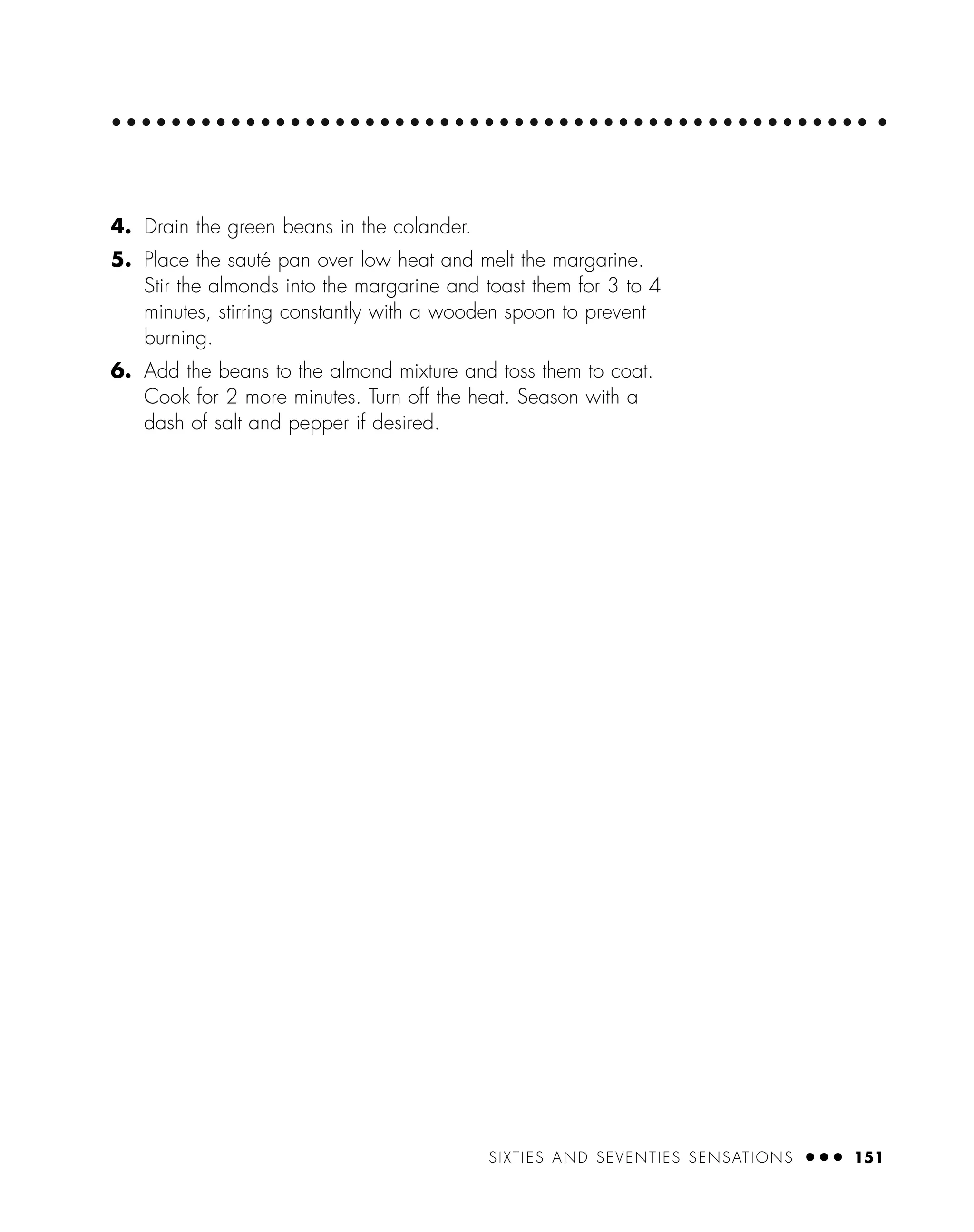 4. Drain the green beans in the colander.
5. Place the sauté pan over low heat and melt the margarine.
Stir the almonds into the margarine and toast them for 3 to 4
minutes, stirring constantly with a wooden spoon to prevent
burning.
6. Add the beans to the almond mixture and toss them to coat.
Cook for 2 more minutes. Turn off the heat. Season with a
dash of salt and pepper if desired.
SIXTIES AND SEVENTIES SENSATIONS ● ● ● 151
 