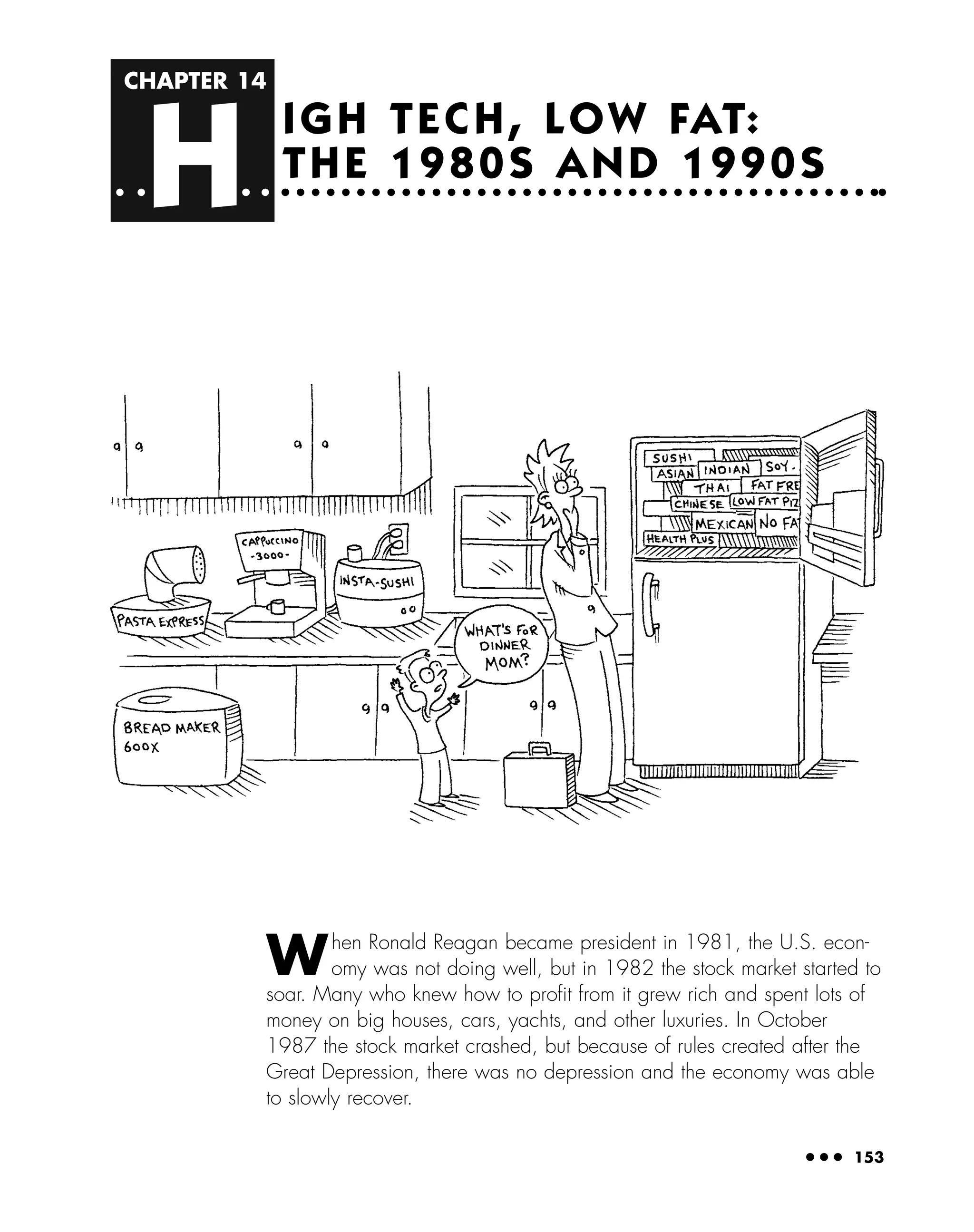 CHAPTER 14
H
● ● ● 153
IGH TECH, LOW FAT:
THE 1980S AND 1990S
When Ronald Reagan became president in 1981, the U.S. econ-
omy was not doing well, but in 1982 the stock market started to
soar. Many who knew how to proﬁt from it grew rich and spent lots of
money on big houses, cars, yachts, and other luxuries. In October
1987 the stock market crashed, but because of rules created after the
Great Depression, there was no depression and the economy was able
to slowly recover.
 