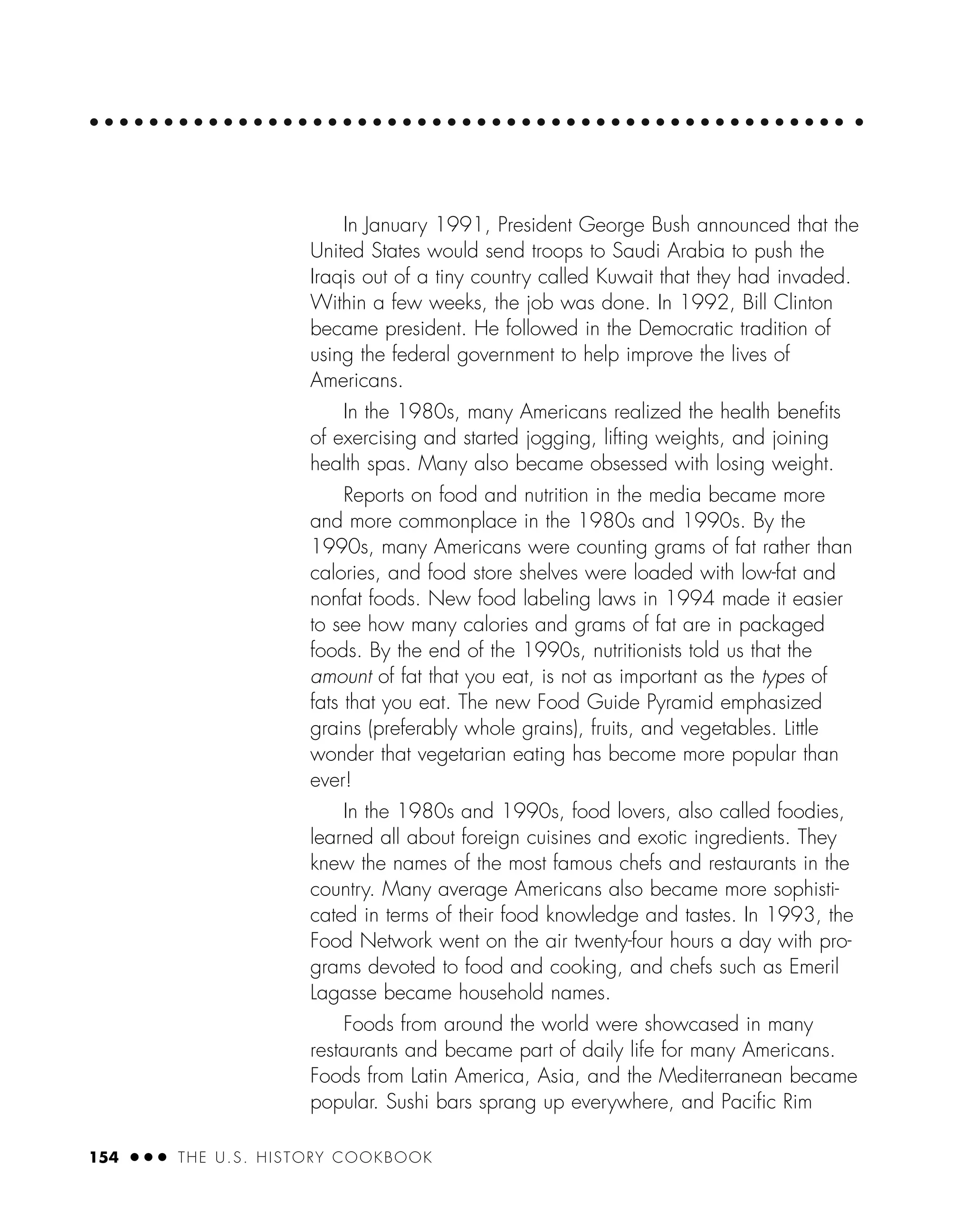 154 ● ● ● THE U.S. HISTORY COOKBOOK
In January 1991, President George Bush announced that the
United States would send troops to Saudi Arabia to push the
Iraqis out of a tiny country called Kuwait that they had invaded.
Within a few weeks, the job was done. In 1992, Bill Clinton
became president. He followed in the Democratic tradition of
using the federal government to help improve the lives of
Americans.
In the 1980s, many Americans realized the health beneﬁts
of exercising and started jogging, lifting weights, and joining
health spas. Many also became obsessed with losing weight.
Reports on food and nutrition in the media became more
and more commonplace in the 1980s and 1990s. By the
1990s, many Americans were counting grams of fat rather than
calories, and food store shelves were loaded with low-fat and
nonfat foods. New food labeling laws in 1994 made it easier
to see how many calories and grams of fat are in packaged
foods. By the end of the 1990s, nutritionists told us that the
amount of fat that you eat, is not as important as the types of
fats that you eat. The new Food Guide Pyramid emphasized
grains (preferably whole grains), fruits, and vegetables. Little
wonder that vegetarian eating has become more popular than
ever!
In the 1980s and 1990s, food lovers, also called foodies,
learned all about foreign cuisines and exotic ingredients. They
knew the names of the most famous chefs and restaurants in the
country. Many average Americans also became more sophisti-
cated in terms of their food knowledge and tastes. In 1993, the
Food Network went on the air twenty-four hours a day with pro-
grams devoted to food and cooking, and chefs such as Emeril
Lagasse became household names.
Foods from around the world were showcased in many
restaurants and became part of daily life for many Americans.
Foods from Latin America, Asia, and the Mediterranean became
popular. Sushi bars sprang up everywhere, and Paciﬁc Rim
 