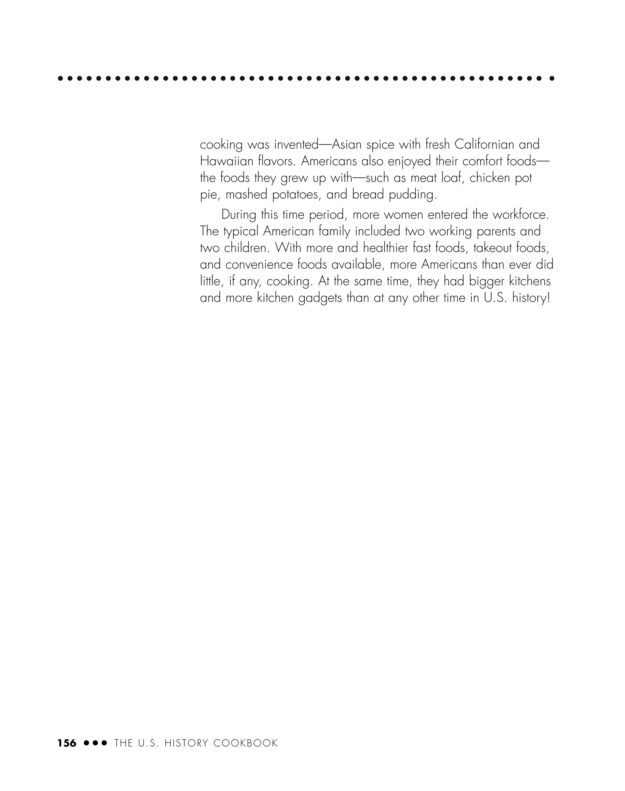 156 ● ● ● THE U.S. HISTORY COOKBOOK
cooking was invented—Asian spice with fresh Californian and
Hawaiian ﬂavors. Americans also enjoyed their comfort foods—
the foods they grew up with—such as meat loaf, chicken pot
pie, mashed potatoes, and bread pudding.
During this time period, more women entered the workforce.
The typical American family included two working parents and
two children. With more and healthier fast foods, takeout foods,
and convenience foods available, more Americans than ever did
little, if any, cooking. At the same time, they had bigger kitchens
and more kitchen gadgets than at any other time in U.S. history!
 