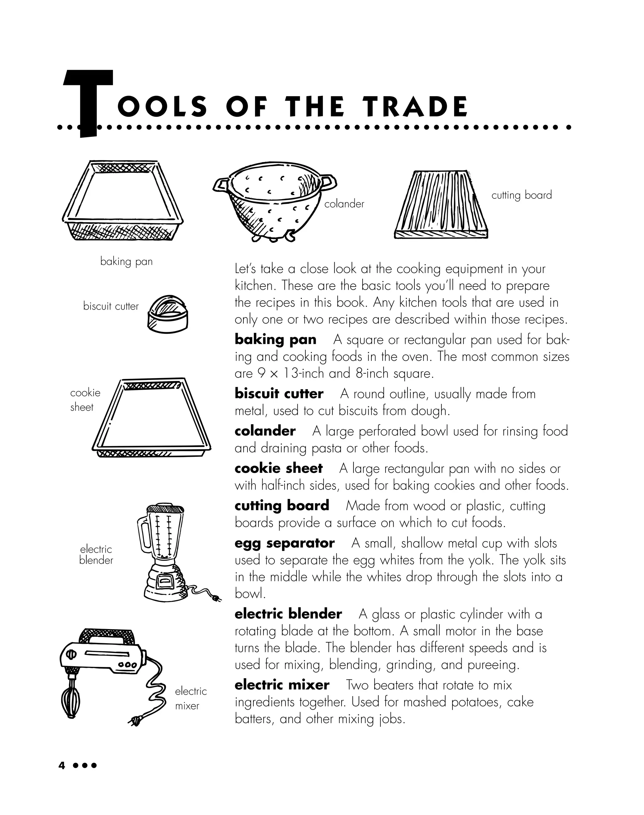4 ● ● ●
Let’s take a close look at the cooking equipment in your
kitchen. These are the basic tools you’ll need to prepare
the recipes in this book. Any kitchen tools that are used in
only one or two recipes are described within those recipes.
baking pan A square or rectangular pan used for bak-
ing and cooking foods in the oven. The most common sizes
are 9 × 13-inch and 8-inch square.
biscuit cutter A round outline, usually made from
metal, used to cut biscuits from dough.
colander A large perforated bowl used for rinsing food
and draining pasta or other foods.
cookie sheet A large rectangular pan with no sides or
with half-inch sides, used for baking cookies and other foods.
cutting board Made from wood or plastic, cutting
boards provide a surface on which to cut foods.
egg separator A small, shallow metal cup with slots
used to separate the egg whites from the yolk. The yolk sits
in the middle while the whites drop through the slots into a
bowl.
electric blender A glass or plastic cylinder with a
rotating blade at the bottom. A small motor in the base
turns the blade. The blender has different speeds and is
used for mixing, blending, grinding, and pureeing.
electric mixer Two beaters that rotate to mix
ingredients together. Used for mashed potatoes, cake
batters, and other mixing jobs.
TO O L S O F T H E T R A D E
baking pan
colander
cutting board
biscuit cutter
cookie
sheet
electric
blender
electric
mixer
 