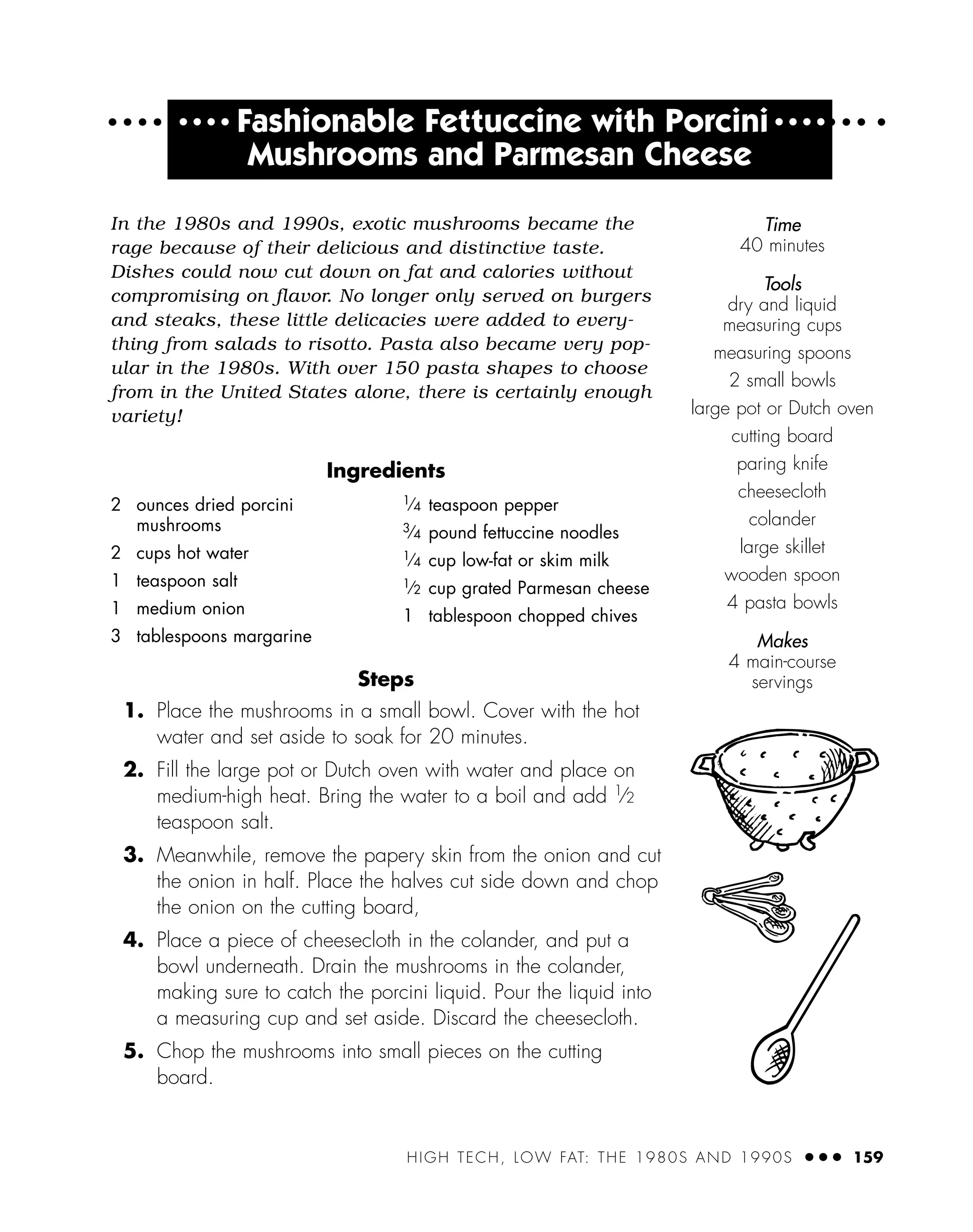 HIGH TECH, LOW FAT: THE 1980S AND 1990S ● ● ● 159
● ● ● ●
Fashionable Fettuccine with Porcini ● ● ● ●
Mushrooms and Parmesan Cheese
In the 1980s and 1990s, exotic mushrooms became the
rage because of their delicious and distinctive taste.
Dishes could now cut down on fat and calories without
compromising on flavor. No longer only served on burgers
and steaks, these little delicacies were added to every-
thing from salads to risotto. Pasta also became very pop-
ular in the 1980s. With over 150 pasta shapes to choose
from in the United States alone, there is certainly enough
variety!
Ingredients
Steps
1. Place the mushrooms in a small bowl. Cover with the hot
water and set aside to soak for 20 minutes.
2. Fill the large pot or Dutch oven with water and place on
medium-high heat. Bring the water to a boil and add 1
⁄2
teaspoon salt.
3. Meanwhile, remove the papery skin from the onion and cut
the onion in half. Place the halves cut side down and chop
the onion on the cutting board,
4. Place a piece of cheesecloth in the colander, and put a
bowl underneath. Drain the mushrooms in the colander,
making sure to catch the porcini liquid. Pour the liquid into
a measuring cup and set aside. Discard the cheesecloth.
5. Chop the mushrooms into small pieces on the cutting
board.
2 ounces dried porcini
mushrooms
2 cups hot water
1 teaspoon salt
1 medium onion
3 tablespoons margarine
1⁄4 teaspoon pepper
3⁄4 pound fettuccine noodles
1⁄4 cup low-fat or skim milk
1⁄2 cup grated Parmesan cheese
1 tablespoon chopped chives
Time
40 minutes
Tools
dry and liquid
measuring cups
measuring spoons
2 small bowls
large pot or Dutch oven
cutting board
paring knife
cheesecloth
colander
large skillet
wooden spoon
4 pasta bowls
Makes
4 main-course
servings
 