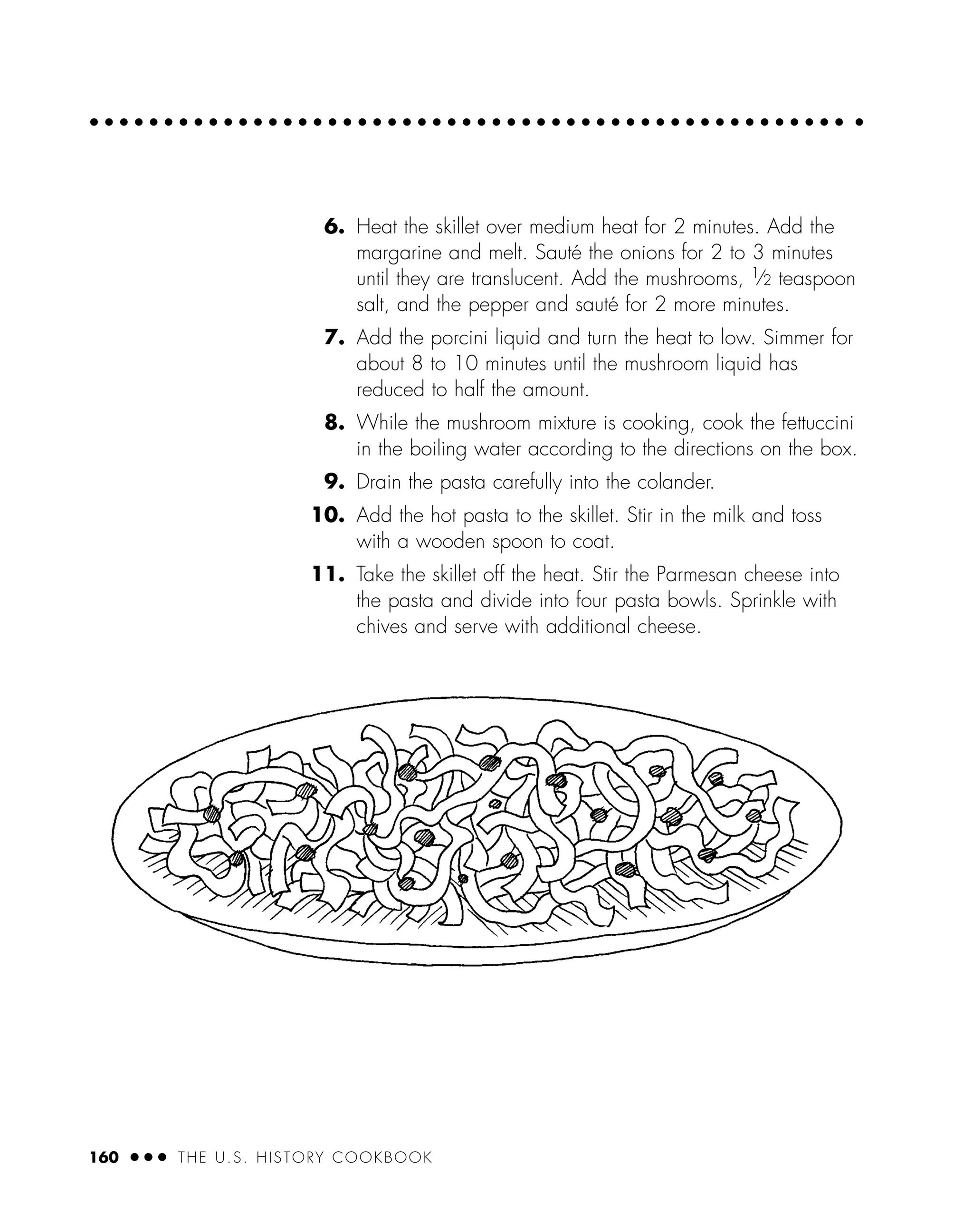 6. Heat the skillet over medium heat for 2 minutes. Add the
margarine and melt. Sauté the onions for 2 to 3 minutes
until they are translucent. Add the mushrooms, 1⁄2 teaspoon
salt, and the pepper and sauté for 2 more minutes.
7. Add the porcini liquid and turn the heat to low. Simmer for
about 8 to 10 minutes until the mushroom liquid has
reduced to half the amount.
8. While the mushroom mixture is cooking, cook the fettuccini
in the boiling water according to the directions on the box.
9. Drain the pasta carefully into the colander.
10. Add the hot pasta to the skillet. Stir in the milk and toss
with a wooden spoon to coat.
11. Take the skillet off the heat. Stir the Parmesan cheese into
the pasta and divide into four pasta bowls. Sprinkle with
chives and serve with additional cheese.
160 ● ● ● THE U.S. HISTORY COOKBOOK
 