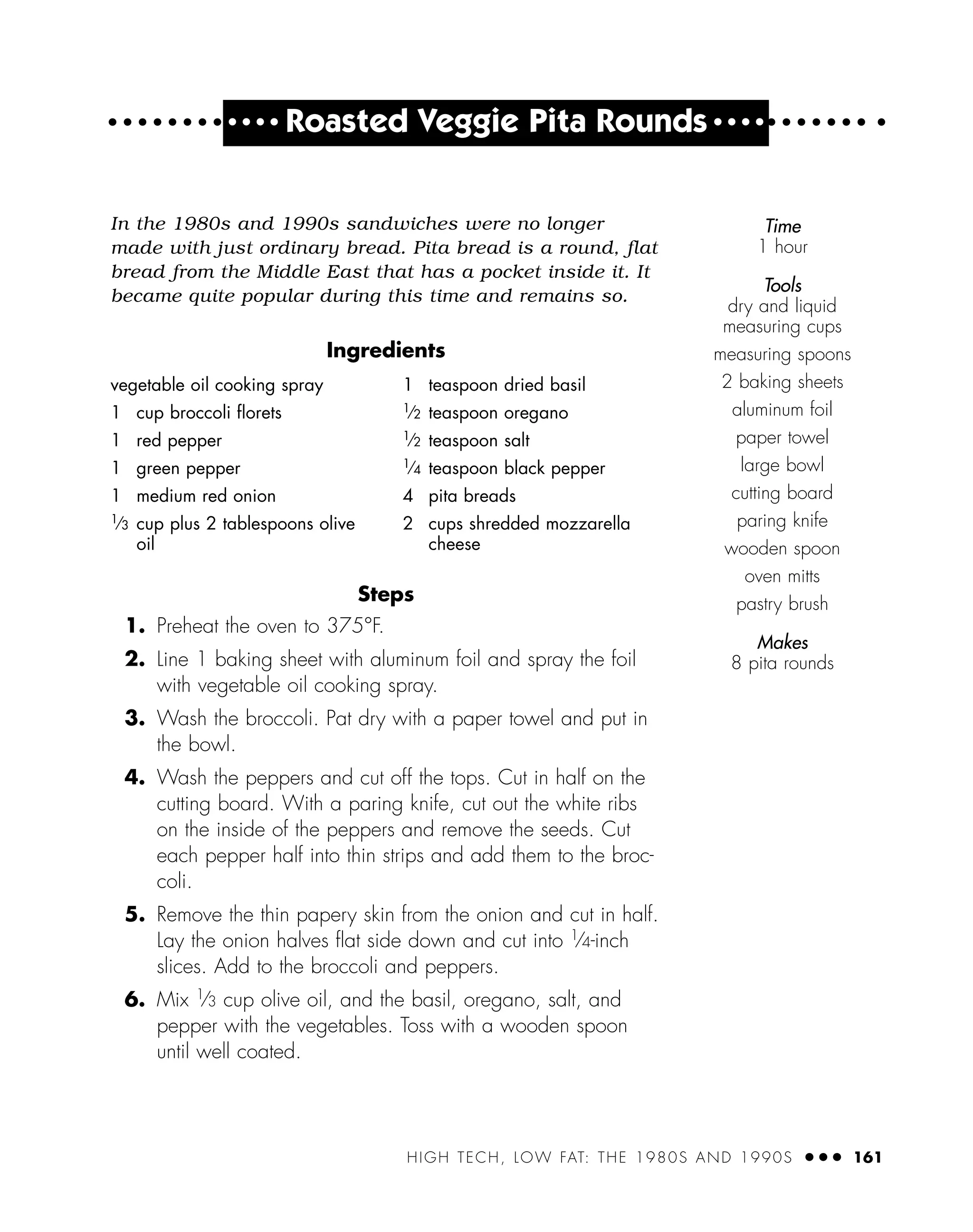 HIGH TECH, LOW FAT: THE 1980S AND 1990S ● ● ● 161
● ● ● ●
Roasted Veggie Pita Rounds ● ● ● ●
In the 1980s and 1990s sandwiches were no longer
made with just ordinary bread. Pita bread is a round, flat
bread from the Middle East that has a pocket inside it. It
became quite popular during this time and remains so.
Ingredients
Steps
1. Preheat the oven to 375°F.
2. Line 1 baking sheet with aluminum foil and spray the foil
with vegetable oil cooking spray.
3. Wash the broccoli. Pat dry with a paper towel and put in
the bowl.
4. Wash the peppers and cut off the tops. Cut in half on the
cutting board. With a paring knife, cut out the white ribs
on the inside of the peppers and remove the seeds. Cut
each pepper half into thin strips and add them to the broc-
coli.
5. Remove the thin papery skin from the onion and cut in half.
Lay the onion halves ﬂat side down and cut into 1⁄4-inch
slices. Add to the broccoli and peppers.
6. Mix 1
⁄3 cup olive oil, and the basil, oregano, salt, and
pepper with the vegetables. Toss with a wooden spoon
until well coated.
vegetable oil cooking spray
1 cup broccoli ﬂorets
1 red pepper
1 green pepper
1 medium red onion
1⁄3 cup plus 2 tablespoons olive
oil
1 teaspoon dried basil
1⁄2 teaspoon oregano
1⁄2 teaspoon salt
1⁄4 teaspoon black pepper
4 pita breads
2 cups shredded mozzarella
cheese
Time
1 hour
Tools
dry and liquid
measuring cups
measuring spoons
2 baking sheets
aluminum foil
paper towel
large bowl
cutting board
paring knife
wooden spoon
oven mitts
pastry brush
Makes
8 pita rounds
 