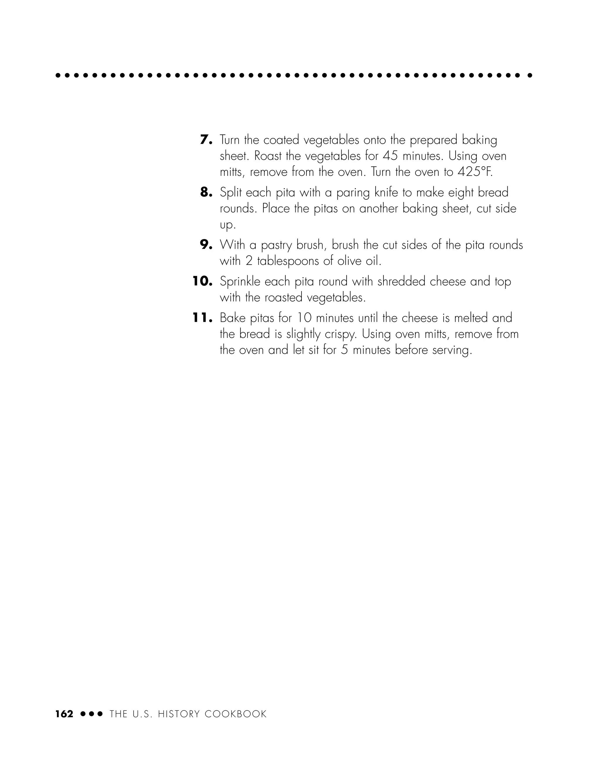 7. Turn the coated vegetables onto the prepared baking
sheet. Roast the vegetables for 45 minutes. Using oven
mitts, remove from the oven. Turn the oven to 425°F.
8. Split each pita with a paring knife to make eight bread
rounds. Place the pitas on another baking sheet, cut side
up.
9. With a pastry brush, brush the cut sides of the pita rounds
with 2 tablespoons of olive oil.
10. Sprinkle each pita round with shredded cheese and top
with the roasted vegetables.
11. Bake pitas for 10 minutes until the cheese is melted and
the bread is slightly crispy. Using oven mitts, remove from
the oven and let sit for 5 minutes before serving.
162 ● ● ● THE U.S. HISTORY COOKBOOK
 