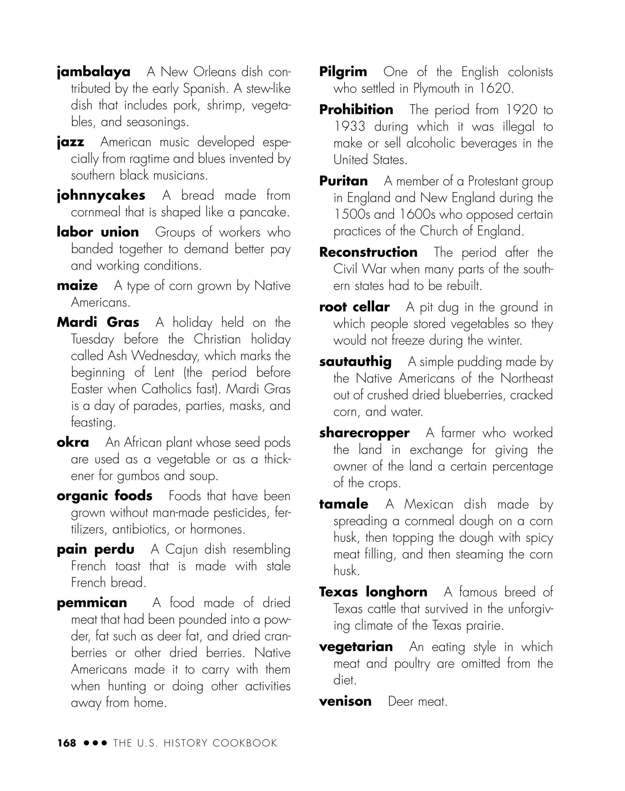 jambalaya A New Orleans dish con-
tributed by the early Spanish. A stew-like
dish that includes pork, shrimp, vegeta-
bles, and seasonings.
jazz American music developed espe-
cially from ragtime and blues invented by
southern black musicians.
johnnycakes A bread made from
cornmeal that is shaped like a pancake.
labor union Groups of workers who
banded together to demand better pay
and working conditions.
maize A type of corn grown by Native
Americans.
Mardi Gras A holiday held on the
Tuesday before the Christian holiday
called Ash Wednesday, which marks the
beginning of Lent (the period before
Easter when Catholics fast). Mardi Gras
is a day of parades, parties, masks, and
feasting.
okra An African plant whose seed pods
are used as a vegetable or as a thick-
ener for gumbos and soup.
organic foods Foods that have been
grown without man-made pesticides, fer-
tilizers, antibiotics, or hormones.
pain perdu A Cajun dish resembling
French toast that is made with stale
French bread.
pemmican A food made of dried
meat that had been pounded into a pow-
der, fat such as deer fat, and dried cran-
berries or other dried berries. Native
Americans made it to carry with them
when hunting or doing other activities
away from home.
Pilgrim One of the English colonists
who settled in Plymouth in 1620.
Prohibition The period from 1920 to
1933 during which it was illegal to
make or sell alcoholic beverages in the
United States.
Puritan A member of a Protestant group
in England and New England during the
1500s and 1600s who opposed certain
practices of the Church of England.
Reconstruction The period after the
Civil War when many parts of the south-
ern states had to be rebuilt.
root cellar A pit dug in the ground in
which people stored vegetables so they
would not freeze during the winter.
sautauthig A simple pudding made by
the Native Americans of the Northeast
out of crushed dried blueberries, cracked
corn, and water.
sharecropper A farmer who worked
the land in exchange for giving the
owner of the land a certain percentage
of the crops.
tamale A Mexican dish made by
spreading a cornmeal dough on a corn
husk, then topping the dough with spicy
meat ﬁlling, and then steaming the corn
husk.
Texas longhorn A famous breed of
Texas cattle that survived in the unforgiv-
ing climate of the Texas prairie.
vegetarian An eating style in which
meat and poultry are omitted from the
diet.
venison Deer meat.
168 ● ● ● THE U.S. HISTORY COOKBOOK
 