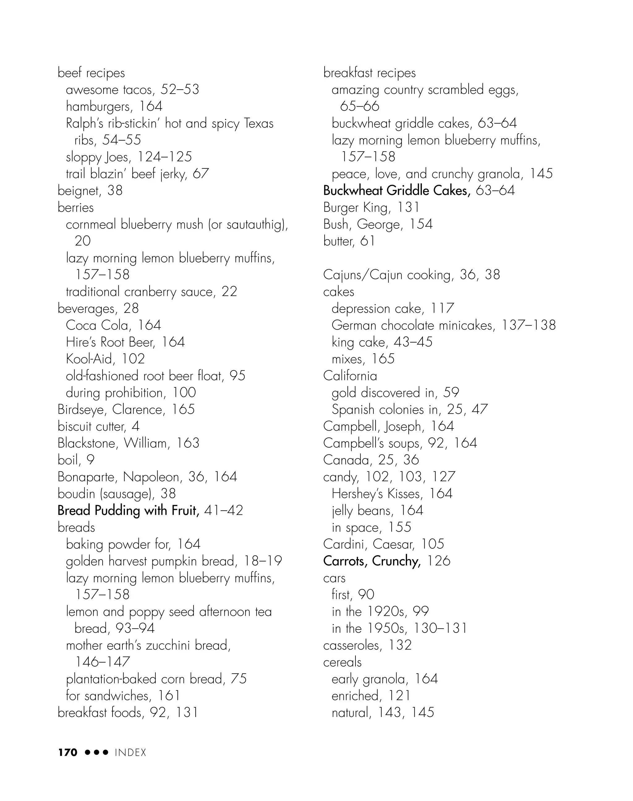 beef recipes
awesome tacos, 52–53
hamburgers, 164
Ralph’s rib-stickin’ hot and spicy Texas
ribs, 54–55
sloppy Joes, 124–125
trail blazin’ beef jerky, 67
beignet, 38
berries
cornmeal blueberry mush (or sautauthig),
20
lazy morning lemon blueberry muffins,
157–158
traditional cranberry sauce, 22
beverages, 28
Coca Cola, 164
Hire’s Root Beer, 164
Kool-Aid, 102
old-fashioned root beer ﬂoat, 95
during prohibition, 100
Birdseye, Clarence, 165
biscuit cutter, 4
Blackstone, William, 163
boil, 9
Bonaparte, Napoleon, 36, 164
boudin (sausage), 38
Bread Pudding with Fruit, 41–42
breads
baking powder for, 164
golden harvest pumpkin bread, 18–19
lazy morning lemon blueberry muffins,
157–158
lemon and poppy seed afternoon tea
bread, 93–94
mother earth’s zucchini bread,
146–147
plantation-baked corn bread, 75
for sandwiches, 161
breakfast foods, 92, 131
breakfast recipes
amazing country scrambled eggs,
65–66
buckwheat griddle cakes, 63–64
lazy morning lemon blueberry muffins,
157–158
peace, love, and crunchy granola, 145
Buckwheat Griddle Cakes, 63–64
Burger King, 131
Bush, George, 154
butter, 61
Cajuns/Cajun cooking, 36, 38
cakes
depression cake, 117
German chocolate minicakes, 137–138
king cake, 43–45
mixes, 165
California
gold discovered in, 59
Spanish colonies in, 25, 47
Campbell, Joseph, 164
Campbell’s soups, 92, 164
Canada, 25, 36
candy, 102, 103, 127
Hershey’s Kisses, 164
jelly beans, 164
in space, 155
Cardini, Caesar, 105
Carrots, Crunchy, 126
cars
ﬁrst, 90
in the 1920s, 99
in the 1950s, 130–131
casseroles, 132
cereals
early granola, 164
enriched, 121
natural, 143, 145
170 ● ● ● INDEX
 