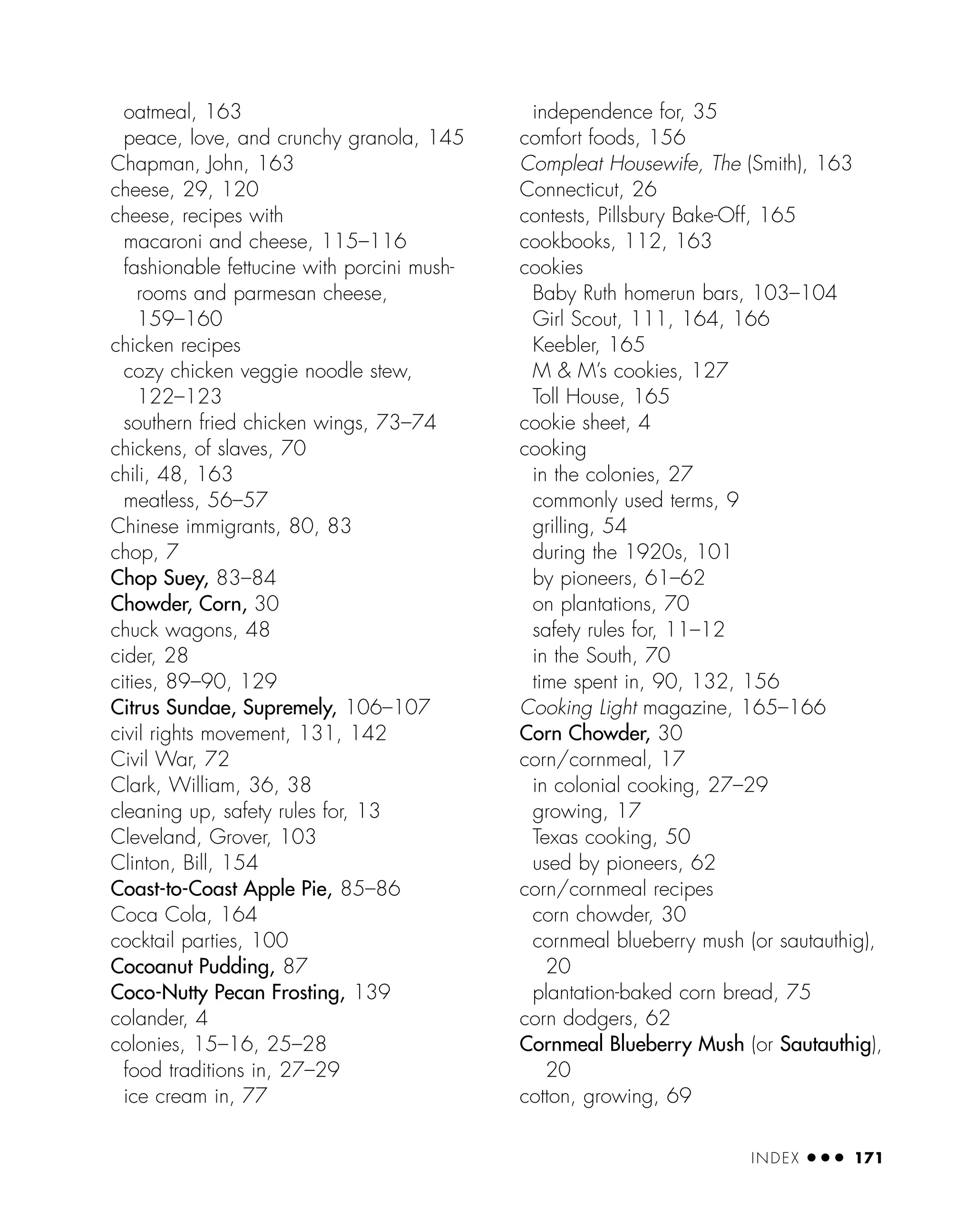 oatmeal, 163
peace, love, and crunchy granola, 145
Chapman, John, 163
cheese, 29, 120
cheese, recipes with
macaroni and cheese, 115–116
fashionable fettucine with porcini mush-
rooms and parmesan cheese,
159–160
chicken recipes
cozy chicken veggie noodle stew,
122–123
southern fried chicken wings, 73–74
chickens, of slaves, 70
chili, 48, 163
meatless, 56–57
Chinese immigrants, 80, 83
chop, 7
Chop Suey, 83–84
Chowder, Corn, 30
chuck wagons, 48
cider, 28
cities, 89–90, 129
Citrus Sundae, Supremely, 106–107
civil rights movement, 131, 142
Civil War, 72
Clark, William, 36, 38
cleaning up, safety rules for, 13
Cleveland, Grover, 103
Clinton, Bill, 154
Coast-to-Coast Apple Pie, 85–86
Coca Cola, 164
cocktail parties, 100
Cocoanut Pudding, 87
Coco-Nutty Pecan Frosting, 139
colander, 4
colonies, 15–16, 25–28
food traditions in, 27–29
ice cream in, 77
independence for, 35
comfort foods, 156
Compleat Housewife, The (Smith), 163
Connecticut, 26
contests, Pillsbury Bake-Off, 165
cookbooks, 112, 163
cookies
Baby Ruth homerun bars, 103–104
Girl Scout, 111, 164, 166
Keebler, 165
M & M’s cookies, 127
Toll House, 165
cookie sheet, 4
cooking
in the colonies, 27
commonly used terms, 9
grilling, 54
during the 1920s, 101
by pioneers, 61–62
on plantations, 70
safety rules for, 11–12
in the South, 70
time spent in, 90, 132, 156
Cooking Light magazine, 165–166
Corn Chowder, 30
corn/cornmeal, 17
in colonial cooking, 27–29
growing, 17
Texas cooking, 50
used by pioneers, 62
corn/cornmeal recipes
corn chowder, 30
cornmeal blueberry mush (or sautauthig),
20
plantation-baked corn bread, 75
corn dodgers, 62
Cornmeal Blueberry Mush (or Sautauthig),
20
cotton, growing, 69
INDEX ● ● ● 171
 