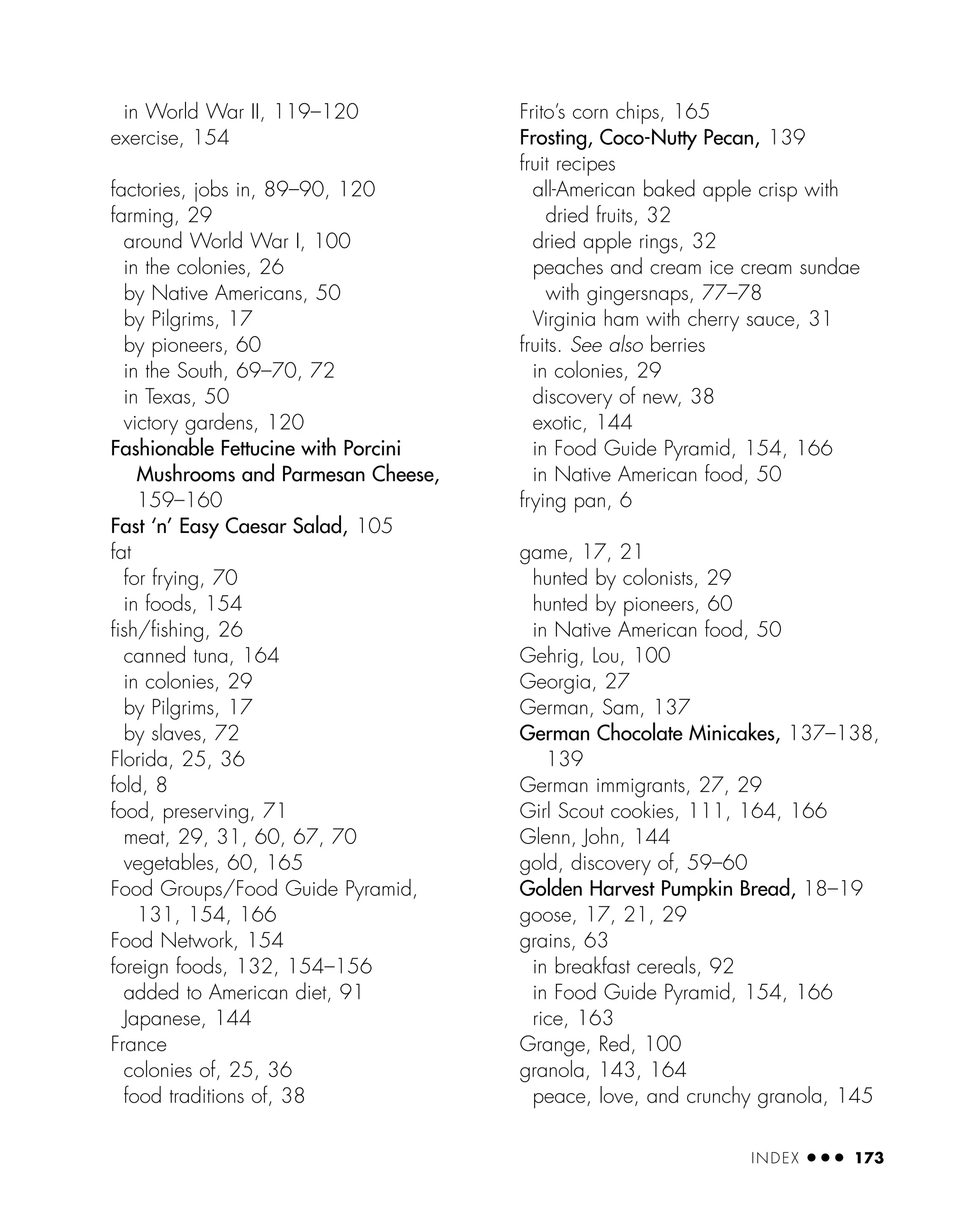 in World War II, 119–120
exercise, 154
factories, jobs in, 89–90, 120
farming, 29
around World War I, 100
in the colonies, 26
by Native Americans, 50
by Pilgrims, 17
by pioneers, 60
in the South, 69–70, 72
in Texas, 50
victory gardens, 120
Fashionable Fettucine with Porcini
Mushrooms and Parmesan Cheese,
159–160
Fast ‘n’ Easy Caesar Salad, 105
fat
for frying, 70
in foods, 154
ﬁsh/ﬁshing, 26
canned tuna, 164
in colonies, 29
by Pilgrims, 17
by slaves, 72
Florida, 25, 36
fold, 8
food, preserving, 71
meat, 29, 31, 60, 67, 70
vegetables, 60, 165
Food Groups/Food Guide Pyramid,
131, 154, 166
Food Network, 154
foreign foods, 132, 154–156
added to American diet, 91
Japanese, 144
France
colonies of, 25, 36
food traditions of, 38
Frito’s corn chips, 165
Frosting, Coco-Nutty Pecan, 139
fruit recipes
all-American baked apple crisp with
dried fruits, 32
dried apple rings, 32
peaches and cream ice cream sundae
with gingersnaps, 77–78
Virginia ham with cherry sauce, 31
fruits. See also berries
in colonies, 29
discovery of new, 38
exotic, 144
in Food Guide Pyramid, 154, 166
in Native American food, 50
frying pan, 6
game, 17, 21
hunted by colonists, 29
hunted by pioneers, 60
in Native American food, 50
Gehrig, Lou, 100
Georgia, 27
German, Sam, 137
German Chocolate Minicakes, 137–138,
139
German immigrants, 27, 29
Girl Scout cookies, 111, 164, 166
Glenn, John, 144
gold, discovery of, 59–60
Golden Harvest Pumpkin Bread, 18–19
goose, 17, 21, 29
grains, 63
in breakfast cereals, 92
in Food Guide Pyramid, 154, 166
rice, 163
Grange, Red, 100
granola, 143, 164
peace, love, and crunchy granola, 145
INDEX ● ● ● 173
 