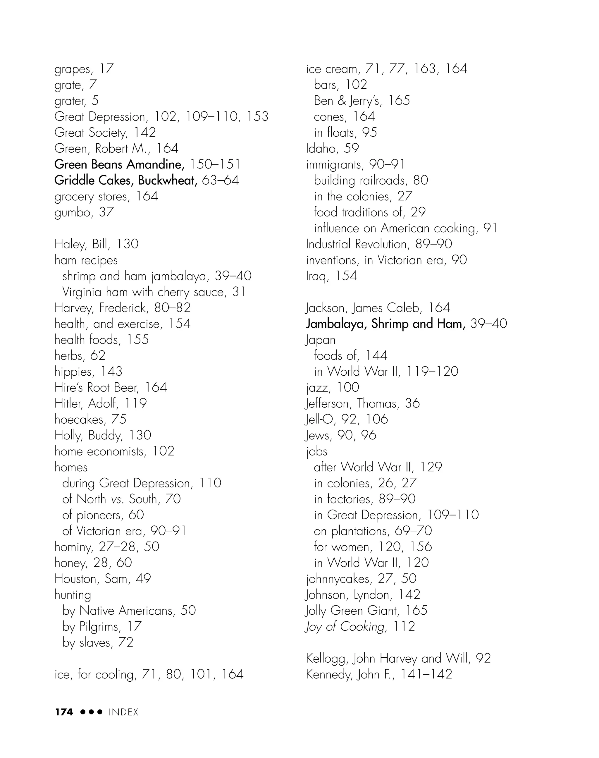 grapes, 17
grate, 7
grater, 5
Great Depression, 102, 109–110, 153
Great Society, 142
Green, Robert M., 164
Green Beans Amandine, 150–151
Griddle Cakes, Buckwheat, 63–64
grocery stores, 164
gumbo, 37
Haley, Bill, 130
ham recipes
shrimp and ham jambalaya, 39–40
Virginia ham with cherry sauce, 31
Harvey, Frederick, 80–82
health, and exercise, 154
health foods, 155
herbs, 62
hippies, 143
Hire’s Root Beer, 164
Hitler, Adolf, 119
hoecakes, 75
Holly, Buddy, 130
home economists, 102
homes
during Great Depression, 110
of North vs. South, 70
of pioneers, 60
of Victorian era, 90–91
hominy, 27–28, 50
honey, 28, 60
Houston, Sam, 49
hunting
by Native Americans, 50
by Pilgrims, 17
by slaves, 72
ice, for cooling, 71, 80, 101, 164
ice cream, 71, 77, 163, 164
bars, 102
Ben & Jerry’s, 165
cones, 164
in ﬂoats, 95
Idaho, 59
immigrants, 90–91
building railroads, 80
in the colonies, 27
food traditions of, 29
inﬂuence on American cooking, 91
Industrial Revolution, 89–90
inventions, in Victorian era, 90
Iraq, 154
Jackson, James Caleb, 164
Jambalaya, Shrimp and Ham, 39–40
Japan
foods of, 144
in World War II, 119–120
jazz, 100
Jefferson, Thomas, 36
Jell-O, 92, 106
Jews, 90, 96
jobs
after World War II, 129
in colonies, 26, 27
in factories, 89–90
in Great Depression, 109–110
on plantations, 69–70
for women, 120, 156
in World War II, 120
johnnycakes, 27, 50
Johnson, Lyndon, 142
Jolly Green Giant, 165
Joy of Cooking, 112
Kellogg, John Harvey and Will, 92
Kennedy, John F., 141–142
174 ● ● ● INDEX
 