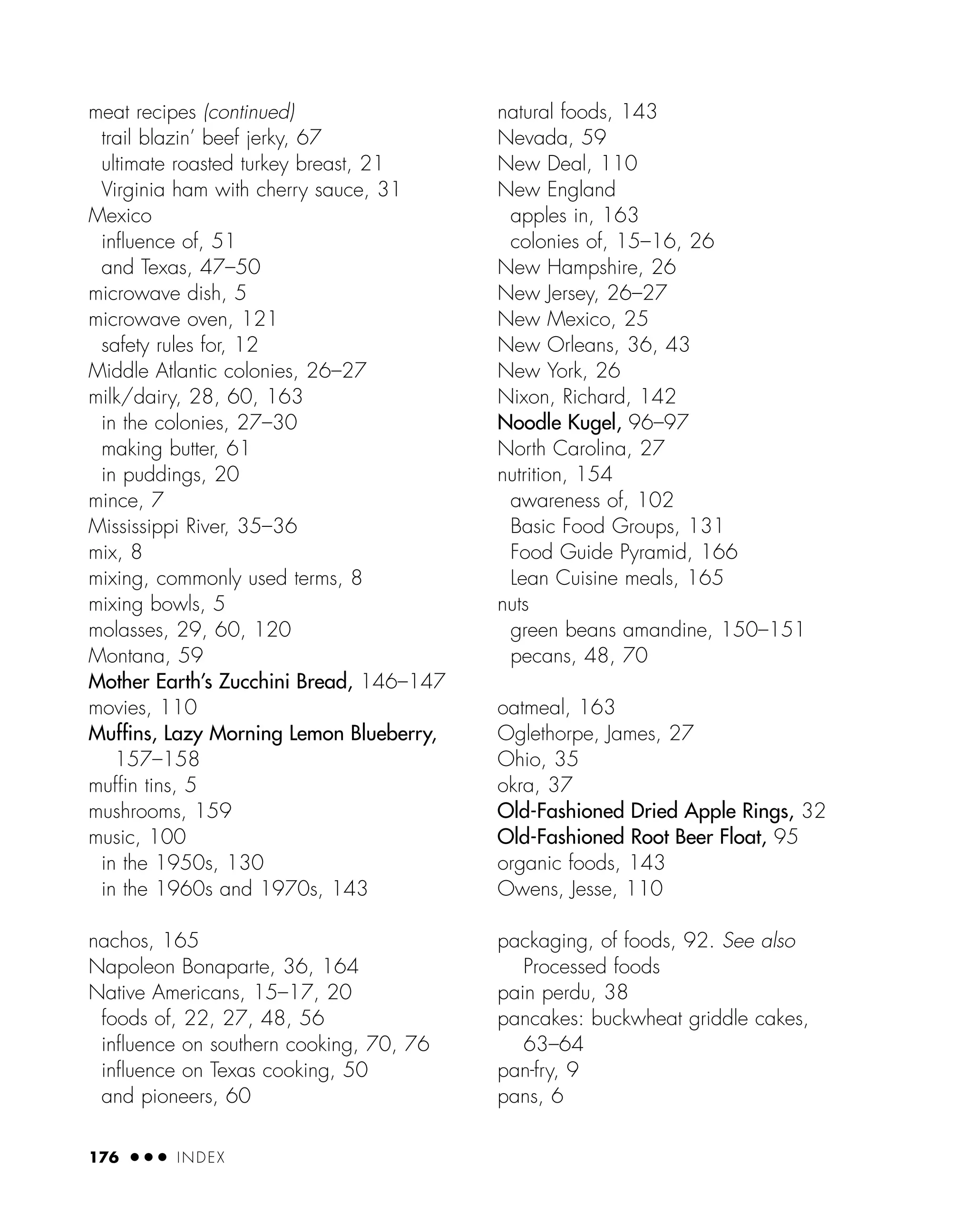 meat recipes (continued)
trail blazin’ beef jerky, 67
ultimate roasted turkey breast, 21
Virginia ham with cherry sauce, 31
Mexico
inﬂuence of, 51
and Texas, 47–50
microwave dish, 5
microwave oven, 121
safety rules for, 12
Middle Atlantic colonies, 26–27
milk/dairy, 28, 60, 163
in the colonies, 27–30
making butter, 61
in puddings, 20
mince, 7
Mississippi River, 35–36
mix, 8
mixing, commonly used terms, 8
mixing bowls, 5
molasses, 29, 60, 120
Montana, 59
Mother Earth’s Zucchini Bread, 146–147
movies, 110
Muffins, Lazy Morning Lemon Blueberry,
157–158
muffin tins, 5
mushrooms, 159
music, 100
in the 1950s, 130
in the 1960s and 1970s, 143
nachos, 165
Napoleon Bonaparte, 36, 164
Native Americans, 15–17, 20
foods of, 22, 27, 48, 56
inﬂuence on southern cooking, 70, 76
inﬂuence on Texas cooking, 50
and pioneers, 60
natural foods, 143
Nevada, 59
New Deal, 110
New England
apples in, 163
colonies of, 15–16, 26
New Hampshire, 26
New Jersey, 26–27
New Mexico, 25
New Orleans, 36, 43
New York, 26
Nixon, Richard, 142
Noodle Kugel, 96–97
North Carolina, 27
nutrition, 154
awareness of, 102
Basic Food Groups, 131
Food Guide Pyramid, 166
Lean Cuisine meals, 165
nuts
green beans amandine, 150–151
pecans, 48, 70
oatmeal, 163
Oglethorpe, James, 27
Ohio, 35
okra, 37
Old-Fashioned Dried Apple Rings, 32
Old-Fashioned Root Beer Float, 95
organic foods, 143
Owens, Jesse, 110
packaging, of foods, 92. See also
Processed foods
pain perdu, 38
pancakes: buckwheat griddle cakes,
63–64
pan-fry, 9
pans, 6
176 ● ● ● INDEX
 