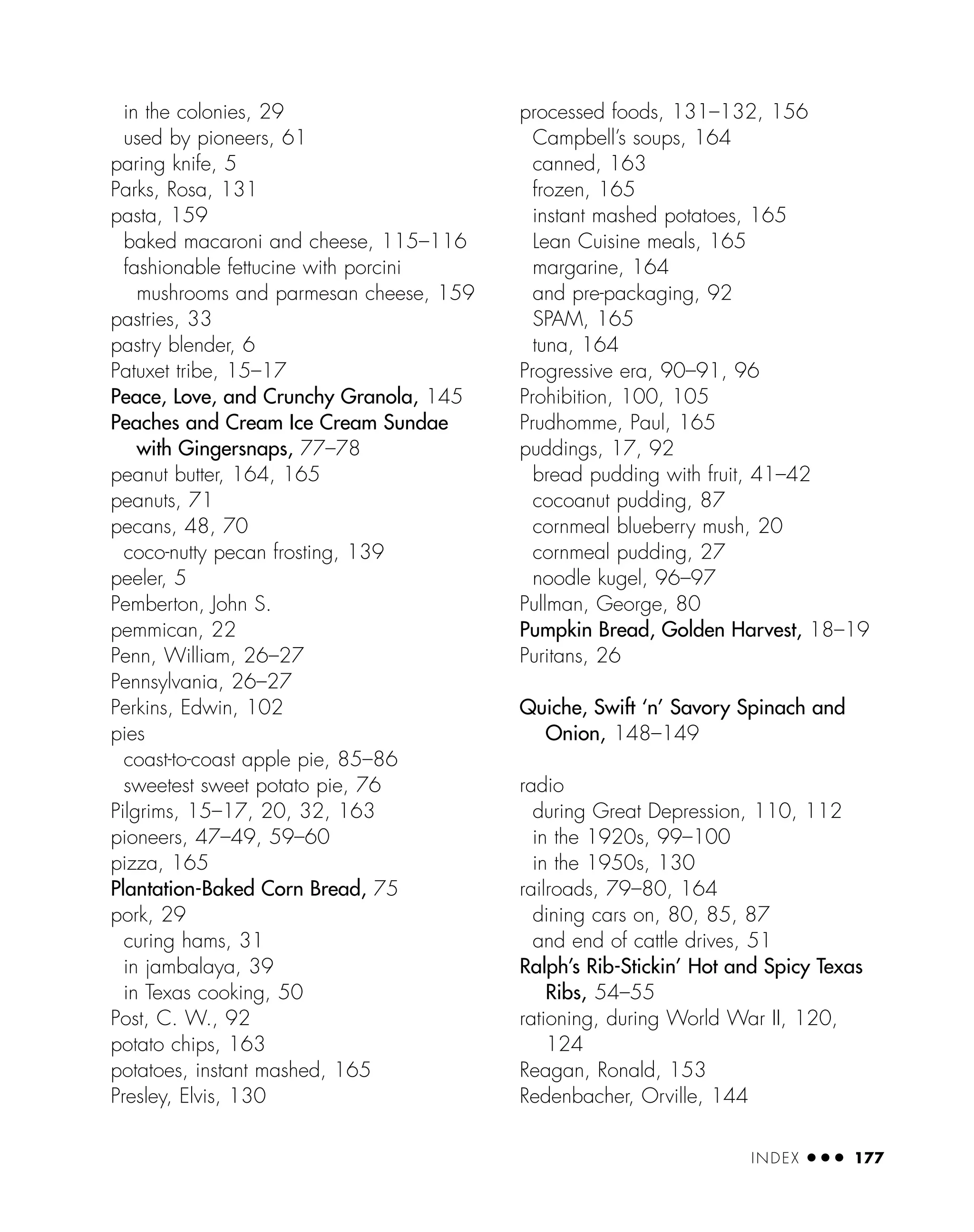 in the colonies, 29
used by pioneers, 61
paring knife, 5
Parks, Rosa, 131
pasta, 159
baked macaroni and cheese, 115–116
fashionable fettucine with porcini
mushrooms and parmesan cheese, 159
pastries, 33
pastry blender, 6
Patuxet tribe, 15–17
Peace, Love, and Crunchy Granola, 145
Peaches and Cream Ice Cream Sundae
with Gingersnaps, 77–78
peanut butter, 164, 165
peanuts, 71
pecans, 48, 70
coco-nutty pecan frosting, 139
peeler, 5
Pemberton, John S.
pemmican, 22
Penn, William, 26–27
Pennsylvania, 26–27
Perkins, Edwin, 102
pies
coast-to-coast apple pie, 85–86
sweetest sweet potato pie, 76
Pilgrims, 15–17, 20, 32, 163
pioneers, 47–49, 59–60
pizza, 165
Plantation-Baked Corn Bread, 75
pork, 29
curing hams, 31
in jambalaya, 39
in Texas cooking, 50
Post, C. W., 92
potato chips, 163
potatoes, instant mashed, 165
Presley, Elvis, 130
processed foods, 131–132, 156
Campbell’s soups, 164
canned, 163
frozen, 165
instant mashed potatoes, 165
Lean Cuisine meals, 165
margarine, 164
and pre-packaging, 92
SPAM, 165
tuna, 164
Progressive era, 90–91, 96
Prohibition, 100, 105
Prudhomme, Paul, 165
puddings, 17, 92
bread pudding with fruit, 41–42
cocoanut pudding, 87
cornmeal blueberry mush, 20
cornmeal pudding, 27
noodle kugel, 96–97
Pullman, George, 80
Pumpkin Bread, Golden Harvest, 18–19
Puritans, 26
Quiche, Swift ‘n’ Savory Spinach and
Onion, 148–149
radio
during Great Depression, 110, 112
in the 1920s, 99–100
in the 1950s, 130
railroads, 79–80, 164
dining cars on, 80, 85, 87
and end of cattle drives, 51
Ralph’s Rib-Stickin’ Hot and Spicy Texas
Ribs, 54–55
rationing, during World War II, 120,
124
Reagan, Ronald, 153
Redenbacher, Orville, 144
INDEX ● ● ● 177
 