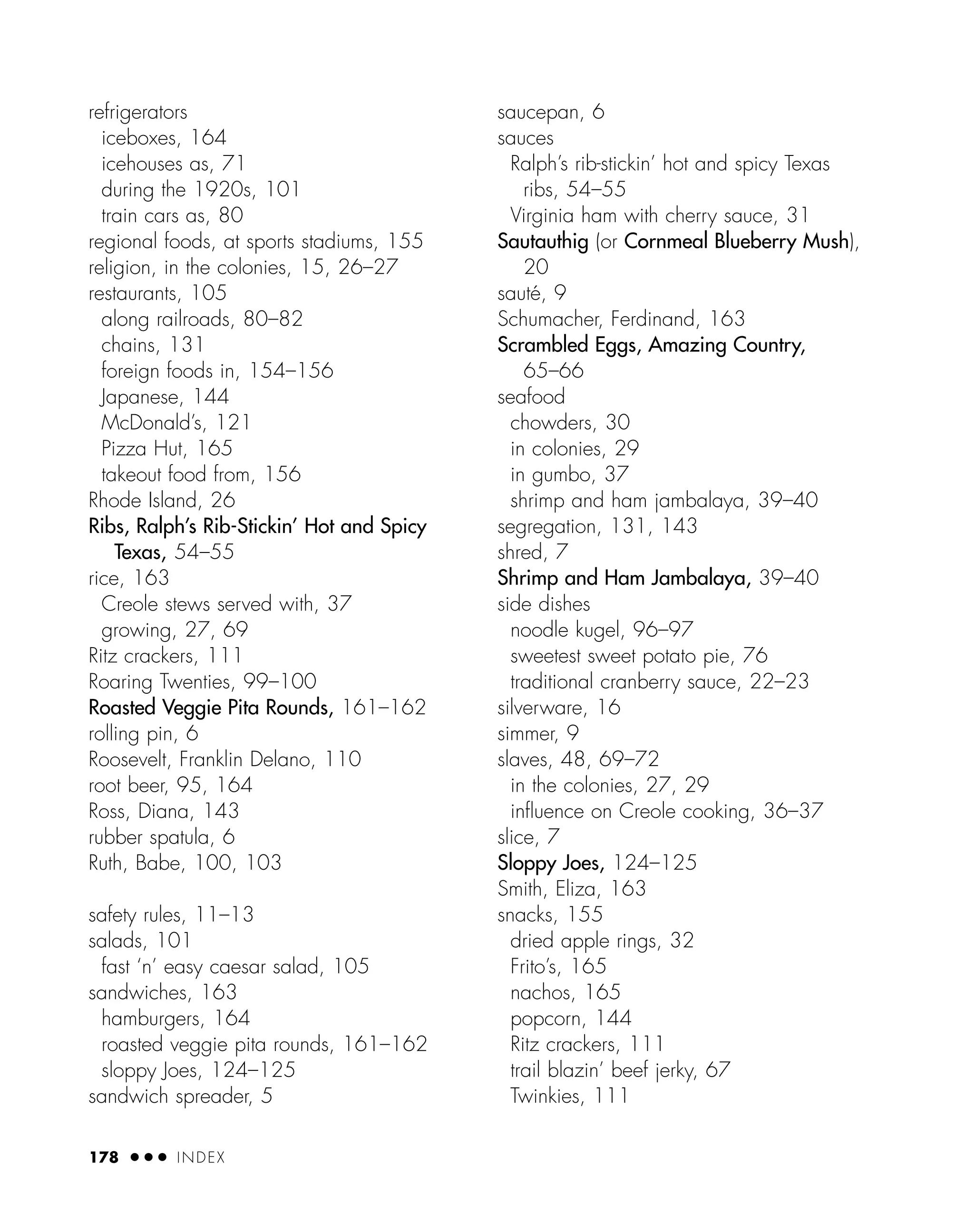 refrigerators
iceboxes, 164
icehouses as, 71
during the 1920s, 101
train cars as, 80
regional foods, at sports stadiums, 155
religion, in the colonies, 15, 26–27
restaurants, 105
along railroads, 80–82
chains, 131
foreign foods in, 154–156
Japanese, 144
McDonald’s, 121
Pizza Hut, 165
takeout food from, 156
Rhode Island, 26
Ribs, Ralph’s Rib-Stickin’ Hot and Spicy
Texas, 54–55
rice, 163
Creole stews served with, 37
growing, 27, 69
Ritz crackers, 111
Roaring Twenties, 99–100
Roasted Veggie Pita Rounds, 161–162
rolling pin, 6
Roosevelt, Franklin Delano, 110
root beer, 95, 164
Ross, Diana, 143
rubber spatula, 6
Ruth, Babe, 100, 103
safety rules, 11–13
salads, 101
fast ‘n’ easy caesar salad, 105
sandwiches, 163
hamburgers, 164
roasted veggie pita rounds, 161–162
sloppy Joes, 124–125
sandwich spreader, 5
saucepan, 6
sauces
Ralph’s rib-stickin’ hot and spicy Texas
ribs, 54–55
Virginia ham with cherry sauce, 31
Sautauthig (or Cornmeal Blueberry Mush),
20
sauté, 9
Schumacher, Ferdinand, 163
Scrambled Eggs, Amazing Country,
65–66
seafood
chowders, 30
in colonies, 29
in gumbo, 37
shrimp and ham jambalaya, 39–40
segregation, 131, 143
shred, 7
Shrimp and Ham Jambalaya, 39–40
side dishes
noodle kugel, 96–97
sweetest sweet potato pie, 76
traditional cranberry sauce, 22–23
silverware, 16
simmer, 9
slaves, 48, 69–72
in the colonies, 27, 29
inﬂuence on Creole cooking, 36–37
slice, 7
Sloppy Joes, 124–125
Smith, Eliza, 163
snacks, 155
dried apple rings, 32
Frito’s, 165
nachos, 165
popcorn, 144
Ritz crackers, 111
trail blazin’ beef jerky, 67
Twinkies, 111
178 ● ● ● INDEX
 