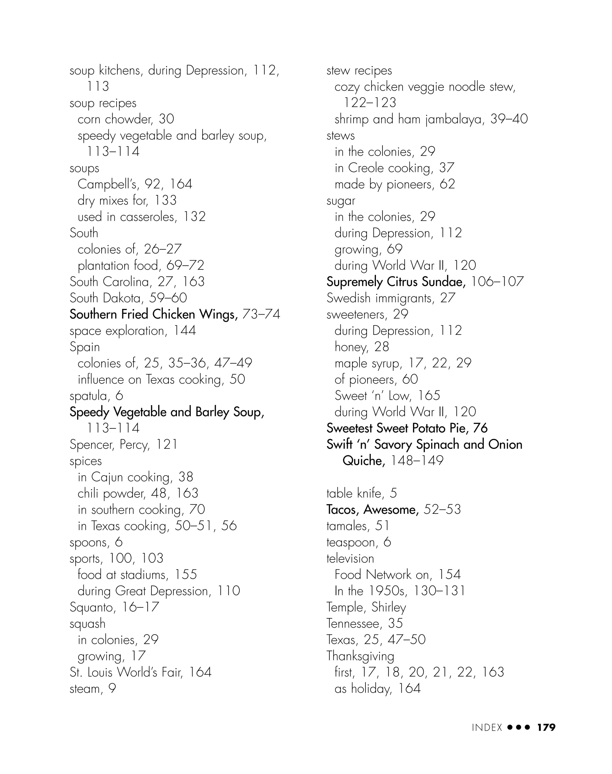 soup kitchens, during Depression, 112,
113
soup recipes
corn chowder, 30
speedy vegetable and barley soup,
113–114
soups
Campbell’s, 92, 164
dry mixes for, 133
used in casseroles, 132
South
colonies of, 26–27
plantation food, 69–72
South Carolina, 27, 163
South Dakota, 59–60
Southern Fried Chicken Wings, 73–74
space exploration, 144
Spain
colonies of, 25, 35–36, 47–49
inﬂuence on Texas cooking, 50
spatula, 6
Speedy Vegetable and Barley Soup,
113–114
Spencer, Percy, 121
spices
in Cajun cooking, 38
chili powder, 48, 163
in southern cooking, 70
in Texas cooking, 50–51, 56
spoons, 6
sports, 100, 103
food at stadiums, 155
during Great Depression, 110
Squanto, 16–17
squash
in colonies, 29
growing, 17
St. Louis World’s Fair, 164
steam, 9
stew recipes
cozy chicken veggie noodle stew,
122–123
shrimp and ham jambalaya, 39–40
stews
in the colonies, 29
in Creole cooking, 37
made by pioneers, 62
sugar
in the colonies, 29
during Depression, 112
growing, 69
during World War II, 120
Supremely Citrus Sundae, 106–107
Swedish immigrants, 27
sweeteners, 29
during Depression, 112
honey, 28
maple syrup, 17, 22, 29
of pioneers, 60
Sweet ‘n’ Low, 165
during World War II, 120
Sweetest Sweet Potato Pie, 76
Swift ‘n’ Savory Spinach and Onion
Quiche, 148–149
table knife, 5
Tacos, Awesome, 52–53
tamales, 51
teaspoon, 6
television
Food Network on, 154
In the 1950s, 130–131
Temple, Shirley
Tennessee, 35
Texas, 25, 47–50
Thanksgiving
ﬁrst, 17, 18, 20, 21, 22, 163
as holiday, 164
INDEX ● ● ● 179
 