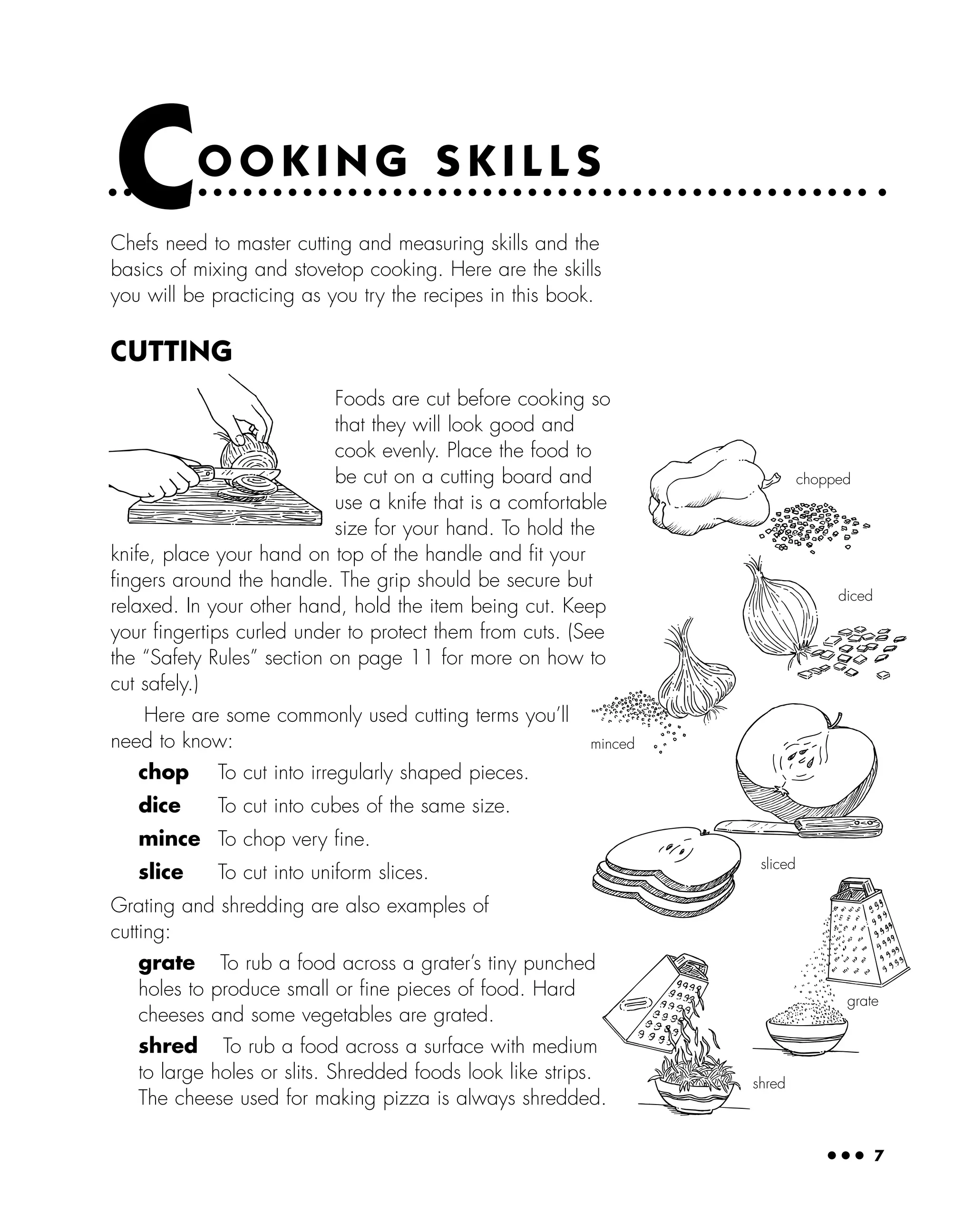 ● ● ● 7
Chefs need to master cutting and measuring skills and the
basics of mixing and stovetop cooking. Here are the skills
you will be practicing as you try the recipes in this book.
CUTTING
Foods are cut before cooking so
that they will look good and
cook evenly. Place the food to
be cut on a cutting board and
use a knife that is a comfortable
size for your hand. To hold the
knife, place your hand on top of the handle and ﬁt your
ﬁngers around the handle. The grip should be secure but
relaxed. In your other hand, hold the item being cut. Keep
your ﬁngertips curled under to protect them from cuts. (See
the “Safety Rules” section on page 11 for more on how to
cut safely.)
Here are some commonly used cutting terms you’ll
need to know:
chop To cut into irregularly shaped pieces.
dice To cut into cubes of the same size.
mince To chop very ﬁne.
slice To cut into uniform slices.
Grating and shredding are also examples of
cutting:
grate To rub a food across a grater’s tiny punched
holes to produce small or ﬁne pieces of food. Hard
cheeses and some vegetables are grated.
shred To rub a food across a surface with medium
to large holes or slits. Shredded foods look like strips.
The cheese used for making pizza is always shredded.
CO O K I N G S K I L L S
grate
shred
minced
diced
chopped
sliced
 