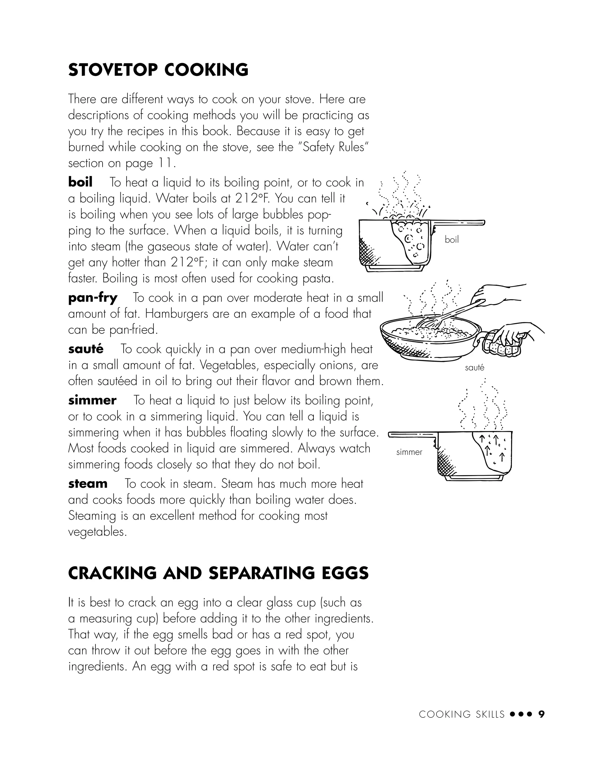 COOKING SKILLS ● ● ● 9
STOVETOP COOKING
There are different ways to cook on your stove. Here are
descriptions of cooking methods you will be practicing as
you try the recipes in this book. Because it is easy to get
burned while cooking on the stove, see the ”Safety Rules“
section on page 11.
boil To heat a liquid to its boiling point, or to cook in
a boiling liquid. Water boils at 212°F. You can tell it
is boiling when you see lots of large bubbles pop-
ping to the surface. When a liquid boils, it is turning
into steam (the gaseous state of water). Water can’t
get any hotter than 212°F; it can only make steam
faster. Boiling is most often used for cooking pasta.
pan-fry To cook in a pan over moderate heat in a small
amount of fat. Hamburgers are an example of a food that
can be pan-fried.
sauté To cook quickly in a pan over medium-high heat
in a small amount of fat. Vegetables, especially onions, are
often sautéed in oil to bring out their ﬂavor and brown them.
simmer To heat a liquid to just below its boiling point,
or to cook in a simmering liquid. You can tell a liquid is
simmering when it has bubbles ﬂoating slowly to the surface.
Most foods cooked in liquid are simmered. Always watch
simmering foods closely so that they do not boil.
steam To cook in steam. Steam has much more heat
and cooks foods more quickly than boiling water does.
Steaming is an excellent method for cooking most
vegetables.
CRACKING AND SEPARATING EGGS
It is best to crack an egg into a clear glass cup (such as
a measuring cup) before adding it to the other ingredients.
That way, if the egg smells bad or has a red spot, you
can throw it out before the egg goes in with the other
ingredients. An egg with a red spot is safe to eat but is
sauté
simmer
boil
 
