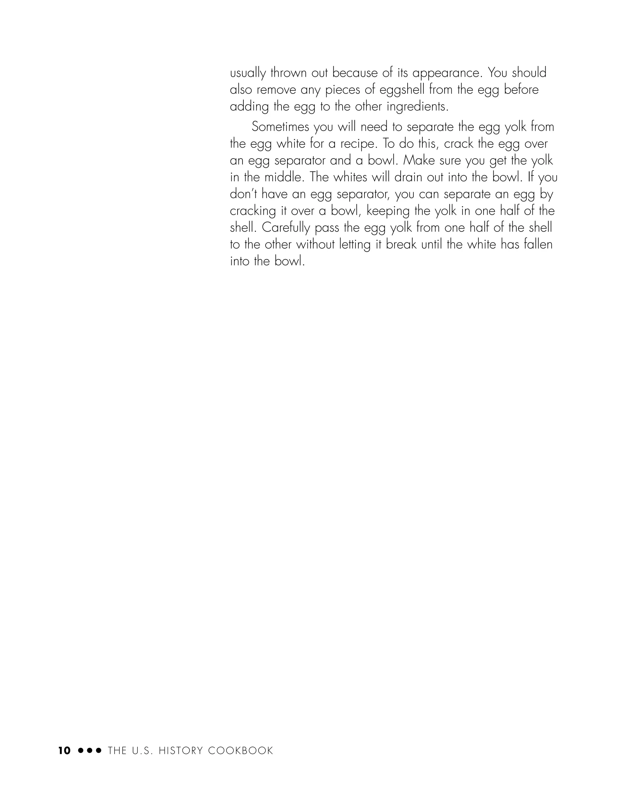 10 ● ● ● THE U.S. HISTORY COOKBOOK
usually thrown out because of its appearance. You should
also remove any pieces of eggshell from the egg before
adding the egg to the other ingredients.
Sometimes you will need to separate the egg yolk from
the egg white for a recipe. To do this, crack the egg over
an egg separator and a bowl. Make sure you get the yolk
in the middle. The whites will drain out into the bowl. If you
don’t have an egg separator, you can separate an egg by
cracking it over a bowl, keeping the yolk in one half of the
shell. Carefully pass the egg yolk from one half of the shell
to the other without letting it break until the white has fallen
into the bowl.
 